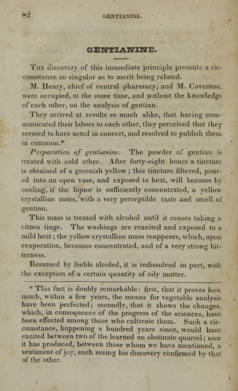 BZ GENTIANINE. The discovery of this immediate principle presents a cil - cumstance so singular as to merit being related. M. Henry, chief of central pharmacy, and M. Caventon, were occupied, at the same time, and without the knowledge of each other, on the analysis of gentian. They arrived at results so much alike, that having com- municated their labors to each other, they perceived that they seemed to have acted in concert, and resolved to publish them in common.* Preparation of gentianine. The powder of gentian is treated with cold ether. After forty-eight hours a tincture is obtained of a greenish yellow; this tincture filtered, pour- ed into an open vase, and exposed to heat, will become by cooling, if the liquor is sufficiently concentrated, a yellow crystalline mass, with a very perceptible taste and smell of gentian. This mass is treated with alcohol until it ceases taking n citron tinge. The washings are reunited and exposed to a mild heat; the yellow crystalline mass reappears, which, upon evaporation, becomes concentrated, and of a very strong bit- terness. Resumed by feeble alcohol, it is redissolved in part, witli the exception of a certain quantity of oily matter. * This fact is doubly remarkable: first, that it proves how much, within a few years, the means for vegetable analysis have been perfected; secondly, that it shows the changes, which, in consequence of the progress of the sciences, have been effected among those who cultivate them. Such a cir- cumstance, happening a hundred years since, would have excited between two of the learned an obstinate quarrel; now it has produced, between those whom we have mentioned, o sentiment of joy, each seeing his discovery confirmed by thru of the other.