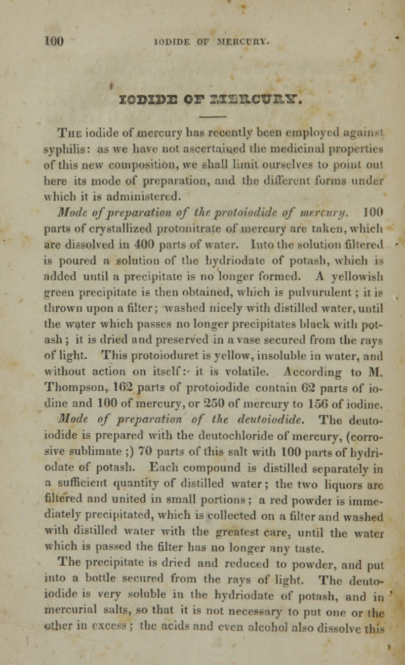 IODIDE op rj[2iiciys.ir. The iodide of mercury has recently been employed againsl syphilis: as Ave have not ascertained the medicinal properties of this new composition, we shall limit ourselves to point out here its mode of preparation, and the different forms under which it is administered. Mode of preparation of the protoiodide of mercury. 100 parts of crystallized protonitrate of mercury are taken, which are dissolved in 400 parts of water. Into the solution filtered > is poured a solution of the hydriodate of potash, which is added until a precipitate is no longer formed. A yellowish green precipitate is then obtained, which is pulvurulent; it is thrown upon a filter; washed nicely with distilled water,until the water which passes no longer precipitates black with pot- ash ; it is dried and preserved in a vase secured from the rays of light. This protoioduret is yellow, insoluble in water, arid without action on itself: it is volatile. According to M. Thompson, 1G2 parts of protoiodide contain 62 parts of io- dine and 100 of mercury, or 250 of mercury to 156 of iodine. Mode of preparation of the deutoiodide. The deuto- iodide is prepared with the deutochloride of mercury, (corro- sive sublimate ;) 70 parts of this salt with 100 parts of hydri- odate of potash. Each compound is distilled separately in a sufficient quantity of distilled water; the two liquors arc filtered and united in small portions ; a red powder is imme- diately precipitated, which is collected on a filter and washed with distilled water with the greatest care, until the water which is passed the filter has no longer any taste. The precipitate is dried and reduced to powder, and put into a bottle secured from the rays of light. The deuto- iodide is very soluble in the hydriodate of potash, and in ' mercurial salts, so that it is not necessary to put one or the other in excess ; the acids and even alcohol also dissolve this