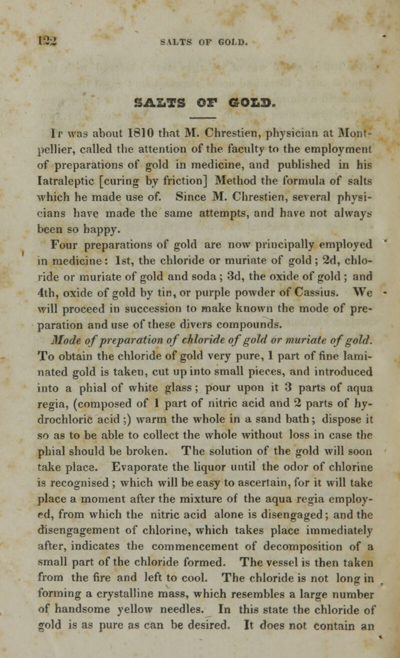 SAZ.TS OF GOLD. Ir was about 1810 that M. Chrestien, physician at Monf- pcllier, called the attention of the faculty to the employment of preparations of gold in medicine, and published in his latraleptic [curing by friction] Method the formula of salts which he made use of. Since M. Chrestien, several physi- cians have made the same attempts, and have not always been so happy. Four preparations of gold are now principally employed in medicine: 1st, the chloride or muriate of gold; 2d, chlo- ride or muriate of gold and soda ; 3d, the oxide of gold ; and 4th, oxide of gold by tin, or purple powder of Cassius. We will proceed in succession to make known the mode of pre- paration and use of these divers compounds. Mode of preparation of chloride of gold or muriate of gold. To obtain the chloride of gold very pure, 1 part of fine lami- nated gold is taken, cut up into small pieces, and introduced into a phial of white glass; pour upon it 3 parts of aqua regia, (composed of 1 part of nitric acid and 2 parts of hy- drochloric acid ;) warm the whole in a sand bath; dispose it so as to be able to collect the whole without loss in case the phial should be broken. The solution of the gold will soon take place. Evaporate the liquor until the odor of chlorine is recognised ; which will be easy to ascertain, for it will take place a moment after the mixture of the aqua regia employ- ed, from which the nitric acid alone is disengaged; and the disengagement of chlorine, which takes place immediately after, indicates the commencement of decomposition of a small part of the chloride formed. The vessel is then taken from the fire and left to cool. The chloride is not long in forming a crystalline mass, which resembles a large number of handsome yellow needles. In this state the chloride of gold is as pure as can be desired. It does not contain an