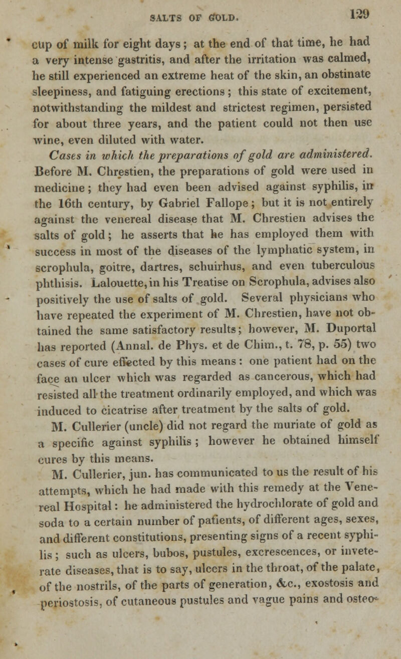 cup of milk for eight days; at the end of that time, he had a very intense gastritis, and after the irritation was calmed, he still experienced an extreme heat of the skin, an obstinate sleepiness, and fatiguing erections ; this state of excitement, notwithstanding the mildest and strictest regimen, persisted for about three years, and the patient could not then use wine, even diluted with water. Cases in which the preparations of gold are administered. Before M. Chrestien, the preparations of gold were used in medicine; they had even been advised against syphilis, in the 16th century, by Gabriel Fallope; but it is not entirely against the venereal disease that M. Chrestien advises the salts of gold; he asserts that he has employed them with success in most of the diseases of the lymphatic system, in scrophula, goitre, dartres, schuirhus, and even tuberculous phthisis. Lalouette, in his Treatise on Scrophula, advises also positively the use of salts of gold. Several physicians who have repeated the experiment of M. Chrestien, have not ob- tained the same satisfactory results; however, M. Duportal has reported (Annal. de Phys. et de Chim., t. 78, p. 55) two cases of cure effected by this means : one patient had on the face an ulcer which was regarded as cancerous, which had resisted all-the treatment ordinarily employed, and which was induced to cicatrise after treatment by the salts of gold. M. Cullerier (uncle) did not regard the muriate of gold as a specific against syphilis ; however he obtained himself cures by this means. M. Cullerier, jun. has communicated to us the result of his attempts, which he had made with this remedy at the Vene- real Hospital: he administered the hydrochlorate of gold and soda to a certain number of patients, of different ages, sexes, and different constitutions, presenting signs of a recent syphi- lis ; such as ulcers, bubos, pustules, excrescences, or invete- rate diseases, that is to say, ulcers in the throat, of the palate, of the nostrils, of the parts of generation, &c, exostosis and pcriostosis, of cutaneous pustules and vague pains and osteo-