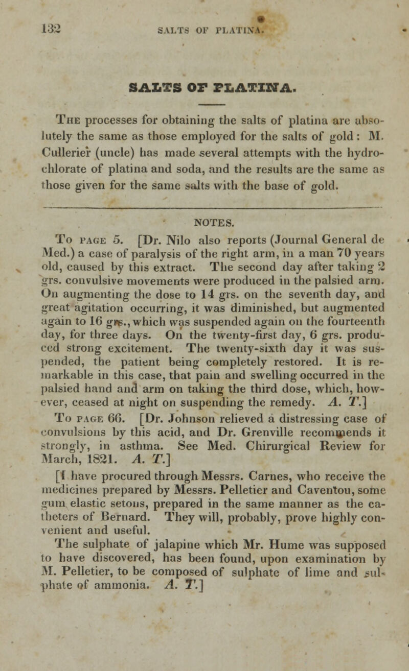 138 SALTS OF PLA1 INA. SALTS OF PLATIWA. The processes for obtaining the salts of platina are abso- lutely the same as those employed for the salts of gold: M. Cullerier (uncle) has made several attempts with the hydro- chlorate of platina and soda, and the results are the same as those given for the same salts with the base of gold. NOTES. To i'age 5. [Dr. Nilo also reports (Journal General de Med.) a case of paralysis of the right arm, in a man 70 years old, caused by this extract. The second day after taking 2 •iis. convulsive movements were produced in the palsied arm. On augmenting the dose to 14 grs. on the seventh day, and great agitation occurring, it was diminished, but augmented again to 16 gve., which was suspended again on the fourteenth day, for three days. On the twenty-first day, 6 grs. produ- ced strong excitement. The twenty-sixth day it was sus- pended, the patient being completely restored. It is re- markable in this case, that pain and swelling occurred in the palsied hand and arm on taking the third dose, which, how- ever, ceased at night on suspending the remedy. A. T.~\ To page 66. [Dr. Johnson relieved a distressing case of convulsions by this acid, and Dr. Grenville recommends it strongly, in asthma. See Med. Chirurgical Review for March, 1821. A. ST.] [I have procured through Messrs. Carnes, who receive the medicines prepared by Messrs. Pelletier and Caventou, some •nun elastic setons, prepared in the same manner as the ca- theters of Bernard. They will, probably, prove highly con- venient and useful. The sulphate of jalapine which Mr. Hume was supposed to have discovered, has been found, upon examination by M. Pelletier, to be composed of sulphate of lime and sul- phate of ammonia. A. T.]