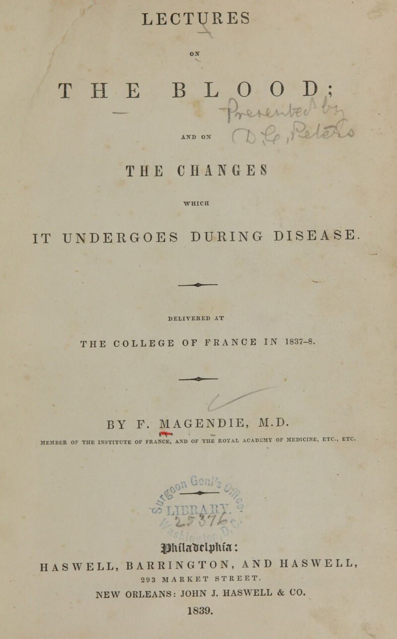 LECTURES THE BLOOD; — AND ON THE CHANGES IT UNDERGOES DURING DISEASE DELIVERED AT THE COLLEGE OF FRANCE IN 1837-8. BY F. MAGENDIE, M.D. MEMBER OF THE INSTITCTE OF FRANCE, AND OF THE ROYAL ACADEMY OF MEDICINE, ETC., ETC. pulartjeljjUfa: HAS WELL, BARRINGTON, AND HAS WELL, 29 3 MARKET STREET. NEW ORLEANS: JOHN J. HASWELL & CO. 1839.