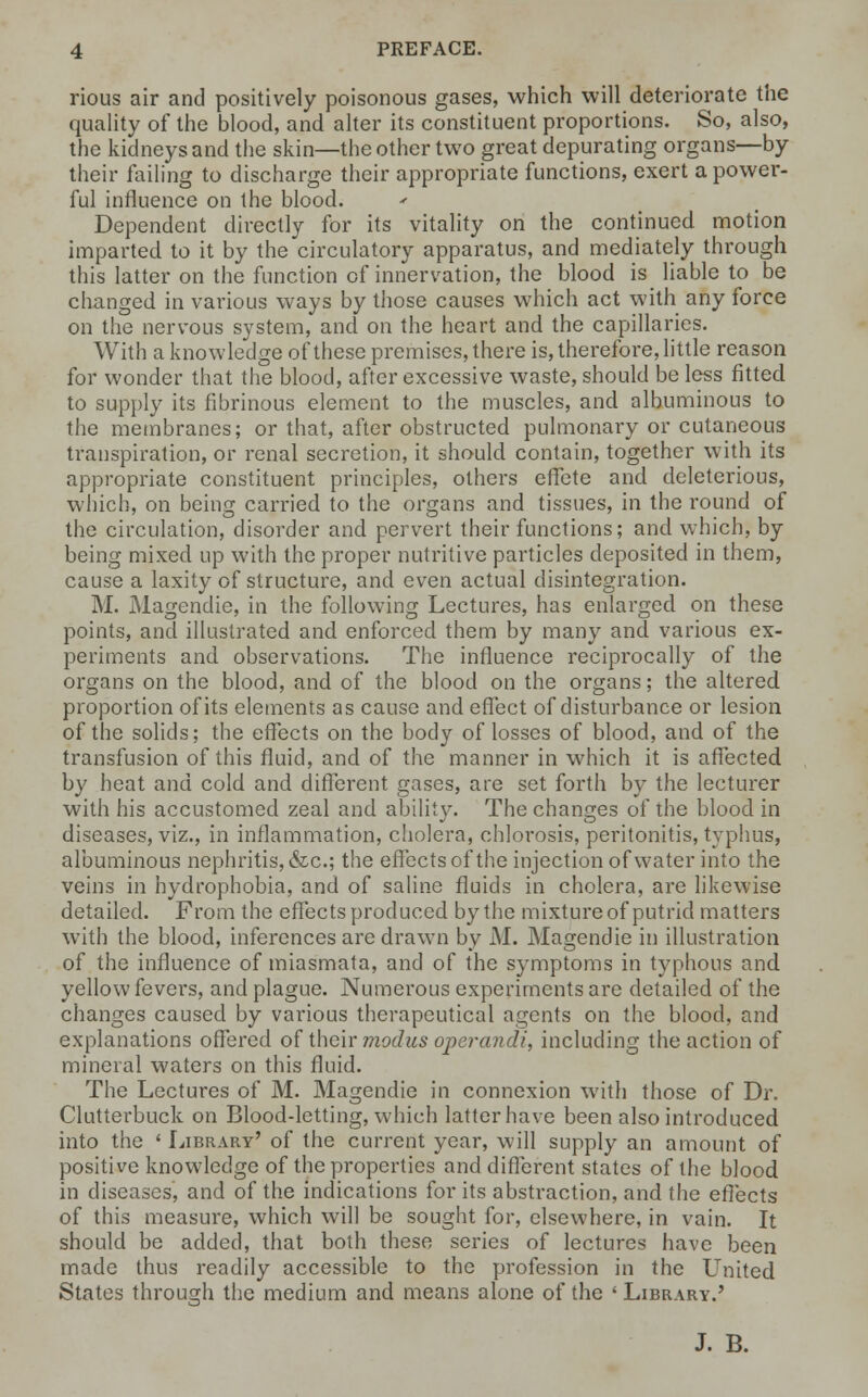 rious air and positively poisonous gases, which will deteriorate the quality of the blood, and alter its constituent proportions. So, also, the kidneys and the skin—the other two great depurating organs—by their failing to discharge their appropriate functions, exert a power- ful influence on the blood. Dependent directly for its vitality on the continued motion imparted to it by the circulatory apparatus, and mediately through this latter on the function of innervation, the blood is liable to be changed in various ways by those causes which act with any force on the nervous system, and on the heart and the capillaries. With a knowledge of these premises, there is, therefore, little reason for wonder that the blood, after excessive waste, should be less fitted to supply its fibrinous element to the muscles, and albuminous to the membranes; or that, after obstructed pulmonary or cutaneous transpiration, or renal secretion, it should contain, together with its appropriate constituent principles, others effete and deleterious, which, on being carried to the organs and tissues, in the round of the circulation, disorder and pervert their functions; and which, by being mixed up with the proper nutritive particles deposited in them, cause a laxity of structure, and even actual disintegration. M. Magendie, in the following Lectures, has enlarged on these points, and illustrated and enforced them by many and various ex- periments and observations. The influence reciprocally of the organs on the blood, and of the blood on the organs; the altered proportion of its elements as cause and effect of disturbance or lesion of the solids; the effects on the body of losses of blood, and of the transfusion of this fluid, and of the manner in which it is affected by heat and cold and different gases, are set forth by the lecturer with his accustomed zeal and ability. The changes of the blood in diseases, viz., in inflammation, cholera, chlorosis, peritonitis, typhus, albuminous nephritis, &c; the effects of the injection of water into the veins in hydrophobia, and of saline fluids in cholera, are likewise detailed. From the effects produced by the mixture of putrid matters with the blood, inferences are drawn by M. Magendie in illustration of the influence of miasmata, and of the symptoms in typhous and yellow fevers, and plague. Numerous experiments are detailed of the changes caused by various therapeutical agents on the blood, and explanations offered of their modus operandi, including the action of mineral waters on this fluid. The Lectures of M. Magendie in connexion with those of Dr. Clutterbuck on Blood-letting, which latter have been also introduced into the < Library' of the current year, will supply an amount of positive knowledge of the properties and different states of the blood in diseases, and of the indications for its abstraction, and the effects of this measure, which will be sought for, elsewhere, in vain. It should be added, that both these series of lectures have been made thus readily accessible to the profession in the United States through the medium and means alone of the ' Library.' J. B.