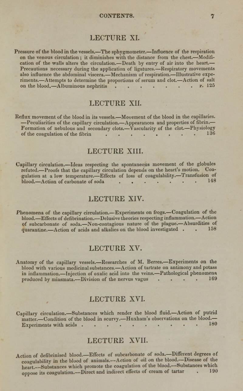 LECTURE XI. Pressure of the blood in the vessels.—The sphygmometer.—Influence of the respiration on the venous circulation; it diminishes with the distance from the chest.—Modifi- cation of the walls alters the circulation.—Death by entry of air into the heart.— Precautions necessary during the application of ligatures.—Respiratory movements also influence the abdominal viscera.—Mechanism of respiration.—Illustrative expe- riments.—Attempts to determine the proportions of serum and clot.—Action of salt on the blood.—Albuminous nephritis r. 125 LECTURE XII. Reflux movement of the blood in its vessels.—Movement of the blood in the capillaries. —Peculiarities of the capillary circulation.—Appearances and properties of fibrin.— Formation of nebulous and secondary clots.—Vascularity of the clot.—Physiology of the coagulation of the fibrin 136 LECTURE XIII. Capillary circulation.—Ideas respecting the spontaneous movement of the globules refuted.—Proofs that the capillary circulation depends on the heart's motion. Coa- gulation at a low temperature.—Effects of loss of coagulability.—Transfusion of blood.—Action of carbonate of soda . . . • . . • 148 LECTURE XIV. Phenomena of the capillary circulation.—Experiments on frogs.—Coagulation of the blood.—Effects of defibrination.—Delusive theories respecting inflammation.—Action of subcarbonate of soda.—Non-contagious nature of the plague.—Absurdities of quarantine.—Action of acids and alkalies on the blood investigated . . 158 LECTURE XV. Anatomy of the capillary vessels.—Researches of M. Berres.—Experiments on the blood with various medicinal substances.—Action of tartrate on antimony and potass in inflammation.—Injection of oxalic acid into the veins.—Pathological phenomena produced by miasmata.—Division of the nervus vagus . . . . 169 LECTURE XVI. Capillary circulation.—Substances which render the blood fluid.—Action of putrid matter.—Condition of the blood in scurvy.—Huxham's observations on the blood.— Experiments with acids 180 LECTURE XVII. Action of defibrinised blood.—Effects of subcarbonate of soda.—Different degrees of coagulability in the blood of animals.—Action of oil on the blood.—Disease of the neart. Substances which promote the coagulation of the blood.—Substances which oppose its coagulation.—Direct and indirect effects of cream of tartar . 190