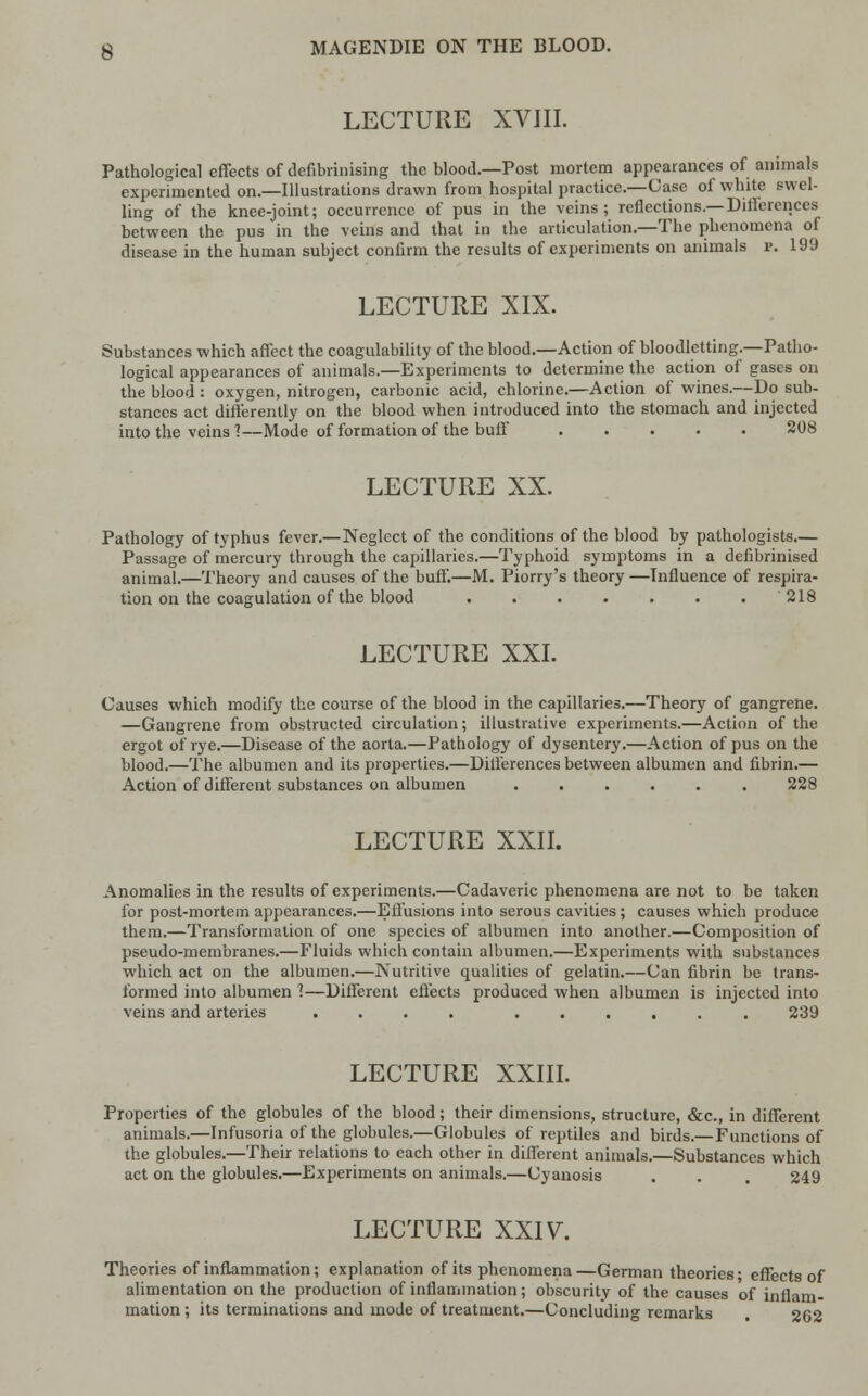 LECTURE XVIII. Pathological effects of defibrinising the blood.—Post mortem appearances of animals experimented on.—Illustrations drawn from hospital practice.—Case of white swel- ling of the knee-joint; occurrence of pus in the veins; reflections.—Differences between the pus in the veins and that in the articulation.—The phenomena of disease in the human subject confirm the results of experiments on animals p. 199 LECTURE XIX. Substances which affect the coagulability of the blood.—Action of bloodletting.—Patho- logical appearances of animals.—Experiments to determine the action of gases on the blood : oxygen, nitrogen, carbonic acid, chlorine.—Action of wines.—Do sub- stances act differently on the blood when introduced into the stomach and injected into the veins 1—Mode of formation of the buff 208 LECTURE XX. Pathology of typhus fever.—Neglect of the conditions of the blood by pathologists.— Passage of mercury through the capillaries.—Typhoid symptoms in a defibrinised animal.—Theory and causes of the buff.—M. Piorry's theory —Influence of respira- tion on the coagulation of the blood ....... '218 LECTURE XXI. Causes which modify the course of the blood in the capillaries.—Theory of gangrene. —Gangrene from obstructed circulation; illustrative experiments.—Action of the ergot of rye.—Disease of the aorta.—Pathology of dysentery.—Action of pus on the blood.—The albumen and its properties.—Differences between albumen and fibrin.— Action of different substances on albumen 228 LECTURE XXII. Anomalies in the results of experiments.—Cadaveric phenomena are not to be taken for post-mortem appearances.—Effusions into serous cavities; causes which produce them.—Transformation of one species of albumen into another.—Composition of pseudo-membranes.—Fluids which contain albumen.—Experiments with substances which act on the albumen.—Nutritive qualities of gelatin.—Can fibrin be trans- formed into albumen 1—Different effects produced when albumen is injected into veins and arteries .... ...... 239 LECTURE XXIII. Properties of the globules of the blood; their dimensions, structure, &c, in different animals.—Infusoria of the globules.—Globules of reptiles and birds.— Functions of the globules.—Their relations to each other in different animals.—Substances which act on the globules.—Experiments on animals.—Cyanosis . . . 249 LECTURE XXIV. Theories of inflammation; explanation of its phenomena —German theories; effects of alimentation on the production of inflammation; obscurity of the causes of inflam- mation ; its terminations and mode of treatment.—Concluding remarks . 262