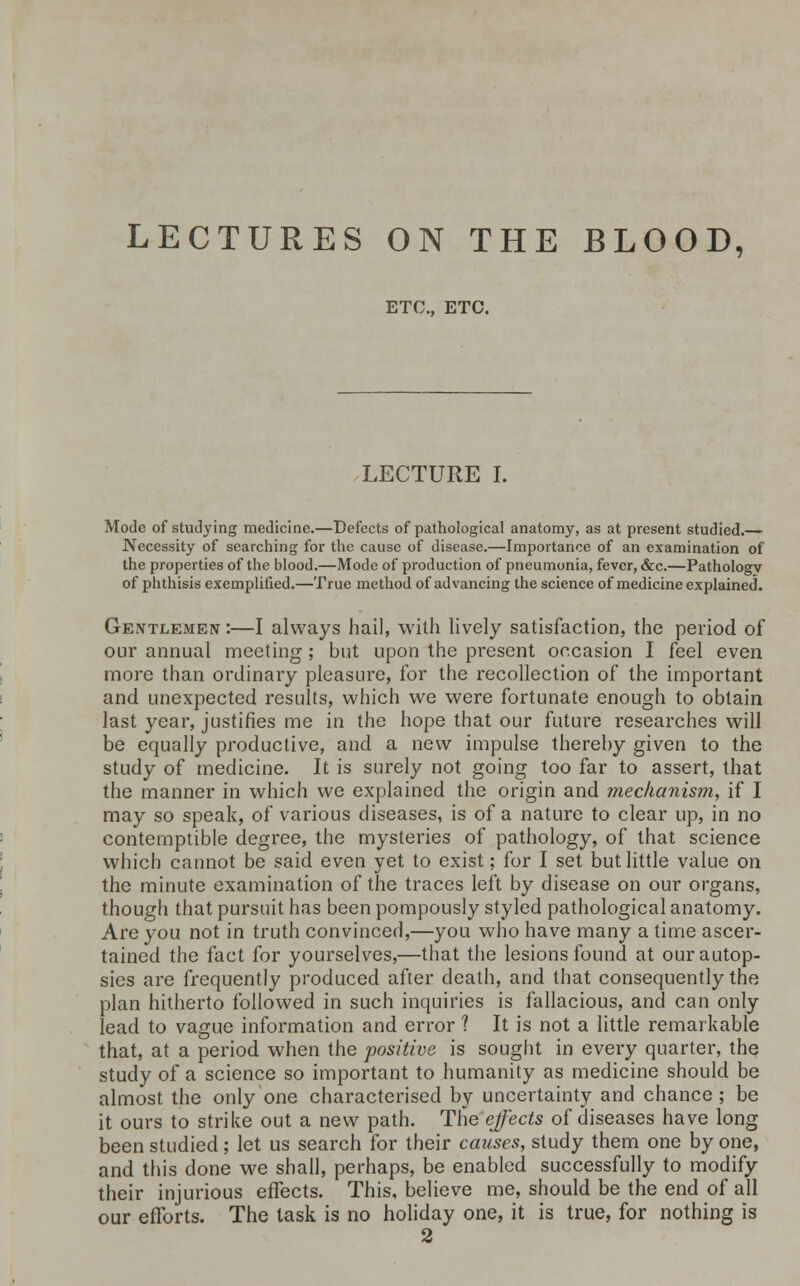 LECTURES ON THE BLOOD, ETC., ETC. LECTURE I. Mode of studying medicine.—Defects of pathological anatomy, as at present studied.— Necessity of searching for the cause of disease.—Importance of an examination of the properties of the blood.—Mode of production of pneumonia, fever, &c.—Pathology of phthisis exemplified.—True method of advancing the science of medicine explained. Gentlemen :—I always hail, with lively satisfaction, the period of our annual meeting ; but upon the present occasion I feel even more than ordinary pleasure, for the recollection of the important and unexpected results, which we were fortunate enough to obtain last year, justifies me in the hope that our future researches will be equally productive, and a new impulse thereby given to the study of medicine. It is surely not going too far to assert, that the manner in which we explained the origin and mechanism, if I may so speak, of various diseases, is of a nature to clear up, in no contemptible degree, the mysteries of pathology, of that science which cannot be said even yet to exist; for I set but little value on the minute examination of the traces left by disease on our organs, though that pursuit has been pompously styled pathological anatomy. Are you not in truth convinced,—you who have many a time ascer- tained the fact for yourselves,—that the lesions found at our autop- sies are frequently produced after death, and that consequently the plan hitherto followed in such inquiries is fallacious, and can only lead to vague information and error ? It is not a little remarkable that, at a period when the positive is sought in every quarter, the study of a science so important to humanity as medicine should be almost the only one characterised by uncertainty and chance; be it ours to strike out a new path. The effects of diseases have long been studied; let us search for their causes, study them one by one, and this done we shall, perhaps, be enabled successfully to modify their injurious effects. This, believe me, should be the end of all our efforts. The task is no holiday one, it is true, for nothing is