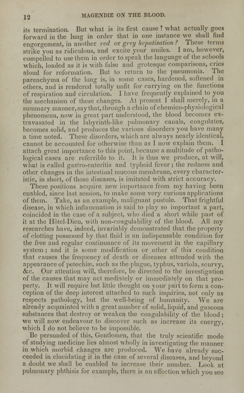 its termination. But what is its first cause 1 what actually goes forward in the lung in order that in one instance we shall find engorgement, in another red or grey hepatisation ? These terms strike you as ridiculous, and excite your smiles. I am, however, compelled to use them in order to speak the language of the schools which, loaded as it is with false and grotesque comparisons, cries aloud for reformation. But to return to the pneumonia. The parenchyma of the lung is, in some cases, hardened, softened in others, and is rendered totally unfit for carrying on the functions of respiration and circulation. I have frequently explained to you the mechanism of these changes. At present I shall merely, in a summary manner, say that, through a chain of chemico-physiological phenomena, now in great part understood, the blood becomes ex- travasated in the labyrinth-like pulmonary canals, coagulates, becomes solid, and produces the various disorders you have many a time noted. These disorders, which are always nearly identical, cannot be accounted for otherwise than as I now explain them. I attach great importance to this point, because a multitude of patho- logical cases are rcferrible to it. It is thus we produce, at will, what is called gastro-entcritis and typhoid fever ; the redness and other changes in the intestinal mucous membrane, every character- istic, in short, of those diseases, is imitated with strict accuracy. These positions acquire new importance from my having been enabled, since last session, to make some very curious applications of them. Take, as an example, malignant pustule. That frightful disease, in which inflammation is said to play so important a part, coincided in the case of a subject, who died a short while past of it at the Hotel-Dieu, with non-coagulability of the blood. All my researches have, indeed, invariably demonstrated that the property of clotting possessed by that fluid is an indispensable condition for the free and regular continuance of its movement in the capillary system; and it is some modification or other of this condition that causes the frequency of death or diseases attended with the appearance of petechias, such as the plague, typhus, variola, scurvy, &c. Our attention will, therefore, be directed to the investigation of the causes that may act mediately or immediately on that pro- perty. It will require but little thought on your part to form a con- ception of the deep interest attached to such inquiries, not onlv as respects pathology, but the well-being of humanity. We are already acquainted with a great number of solid, liquid, and gaseous substances that destroy or weaken the coagulability of the blood ; we will now endeavour to discover such as increase its energy, which I do not believe to be impossible. Be persuaded of this, Gentlemen, that the truly scientific mode of studying medicine lies almost wholly in investigating the manner in which morbid changes are produced. We have already suc- ceeded in elucidating it in the case of several diseases, and beyond a doubt we shall be enabled to increase their number. Look at pulmonary phthisis for example, there is an affection which you see