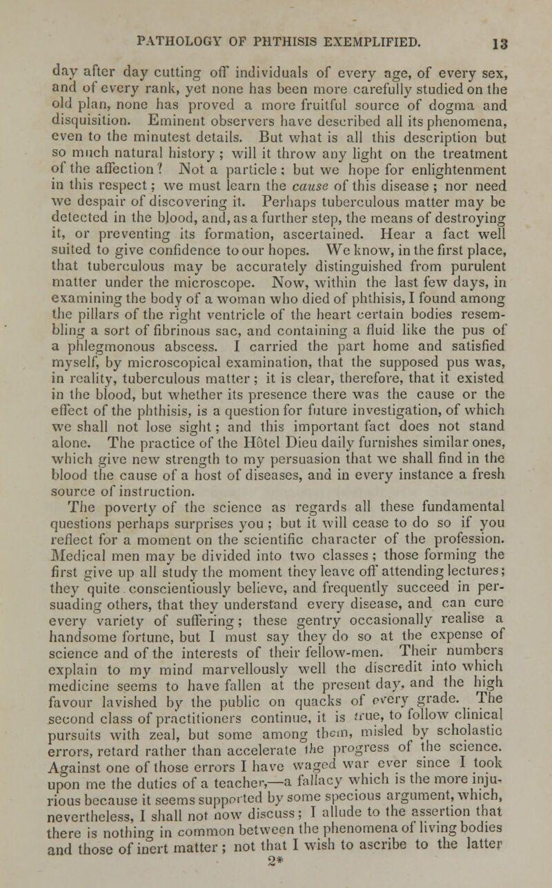 day after day cutting off individuals of every age, of every sex, and of every rank, yet none has been more carefully studied on the old plan, none has proved a more fruitful source of dogma and disquisition. Eminent observers have described all its phenomena, even to the minutest details. But what is all this description but so much natural history; will it throw any light on the treatment of the affection ? Not a particle : but we hope for enlightenment in this respect; we must learn the cause of this disease ; nor need we despair of discovering it. Perhaps tuberculous matter may be detected in the blood, and, as a further step, the means of destroying it, or preventing its formation, ascertained. Hear a fact well suited to give confidence to our hopes. We know, in the first place, that tuberculous may be accurately distinguished from purulent matter under the microscope. Now, within the last few days, in examining the body of a woman who died of phthisis, I found among the pillars of the right ventricle of the heart certain bodies resem- bling a sort of fibrinous sac, and containing a fluid like the pus of a phlegmonous abscess. I carried the part home and satisfied myself, by microscopical examination, that the supposed pus was, in reality, tuberculous matter ; it is clear, therefore, that it existed in the blood, but whether its presence there was the cause or the effect of the phthisis, is a question for future investigation, of which we shall not lose sight; and this important fact does not stand alone. The practice of the Hotel Dieu daily furnishes similar ones, which give new strength to my persuasion that we shall find in the blood the cause of a host of diseases, and in every instance a fresh source of instruction. The poverty of the science as i*egards all these fundamental questions perhaps surprises you ; but it will cease to do so if you reflect for a moment on the scientific character of the profession. Medical men may be divided into two classes; those forming the first give up all study the moment they leave off attending lectures; they quite conscientiously believe, and frequently succeed in per- suading others, that they understand every disease, and can cure every variety of suffering; these gentry occasionally realise a handsome fortune, but I must say they do so at the expense of science and of the interests of their fellow-men. Their numbers explain to my mind marvellously well the discredit into which medicine seems to have fallen at the present day, and the high favour lavished by the public on quacks of every grade. The second class of practitioners continue, it is true, to follow clinical pursuits with zeal, but some among them, misled by scholastic errors, retard rather than accelerate the progress of the science. Against one of those errors I have waged war ever since I took upon me the duties of a teacher—a fallacy which is the more inju- rious because it seems supported by some specious argument, which, nevertheless, I shall not now discuss; T allude to the assertion that there is nothing in common between the phenomena of living bodies and those of inert matter ; not that I wish to ascribe to the latter 2*