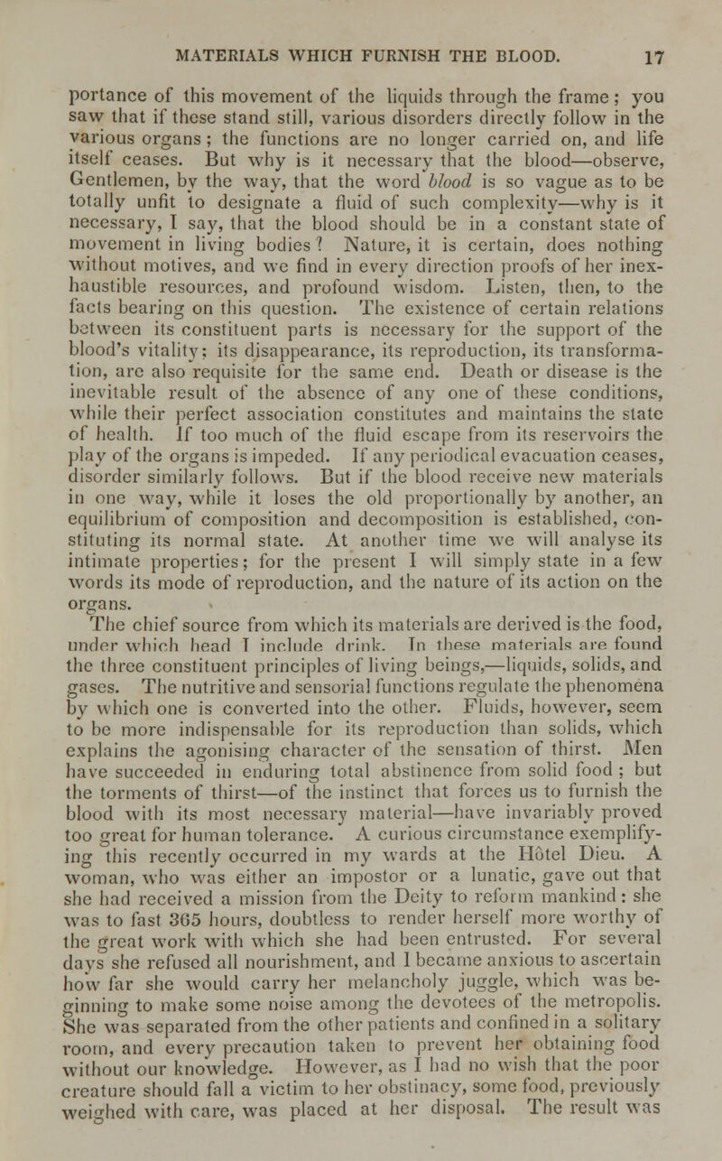 portance of this movement of the liquids through the frame; you saw that if these stand still, various disorders directly follow in the various organs; the functions are no longer carried on, and life itself ceases. But why is it necessary that the blood—observe, Gentlemen, by the way, that the word blood is so vague as to be totally unfit to designate a fluid of such complexity—why is it necessary, T say, that the blood should be in a constant state of movement in living bodies 1 Nature, it is certain, does nothing without motives, and we find in every direction proofs of her inex- haustible resources, and profound wisdom. Listen, then, to the facts bearing on this question. The existence of certain relations between its constituent parts is necessary for the support of the blood's vitality; its disappearance, its reproduction, its transforma- tion, are also requisite for the same end. Death or disease is the inevitable result of the absence of any one of these conditions, while their perfect association constitutes and maintains the state of health. If too much of the fluid escape from its reservoirs the play of the organs is impeded. If any periodical evacuation ceases, disorder similarly follows. But if the blood receive new materials in one way, while it loses the old proportionally by another, an equilibrium of composition and decomposition is established, con- stituting its normal state. At another time we will analyse its intimate properties; for the present I will simply state in a few words its mode of reproduction, and the nature of its action on the organs. The chief source from which its materials are derived is the food, under which head T include drink. Tn these materials are found the three constituent principles of living beings,—liquids, solids, and gases. The nutritive and sensorial functions regulate the phenomena by which one is converted into the other. Fluids, however, seem to be more indispensable for its reproduction than solids, which explains the agonising character of the sensation of thirst. Men have succeeded in enduring total abstinence from solid food ; but the torments of thirst—of the instinct that forces us to furnish the blood with its most necessary material—have invariably proved too great for human tolerance. A curious circumstance exemplify- ing this recently occurred in my wards at the Hotel Dieu. A woman, who was either an impostor or a lunatic, gave out that she had received a mission from the Deity to reform mankind: she was to fast 3G5 hours, doubtless to render herself more worthy of the great work with which she had been entrusted. For several days she refused all nourishment, and 1 became anxious to ascertain how far she would carry her melancholy juggle, which was be- ginning to make some noise among the devotees of the metropolis. She was separated from the other patients and confined in a solitary room, and every precaution taken to prevent her obtaining food without our knowledge. However, as I had no wish that the poor creature should fall a victim to her obstinacy, some food, previously weighed with care, was placed at her disposal. The result was