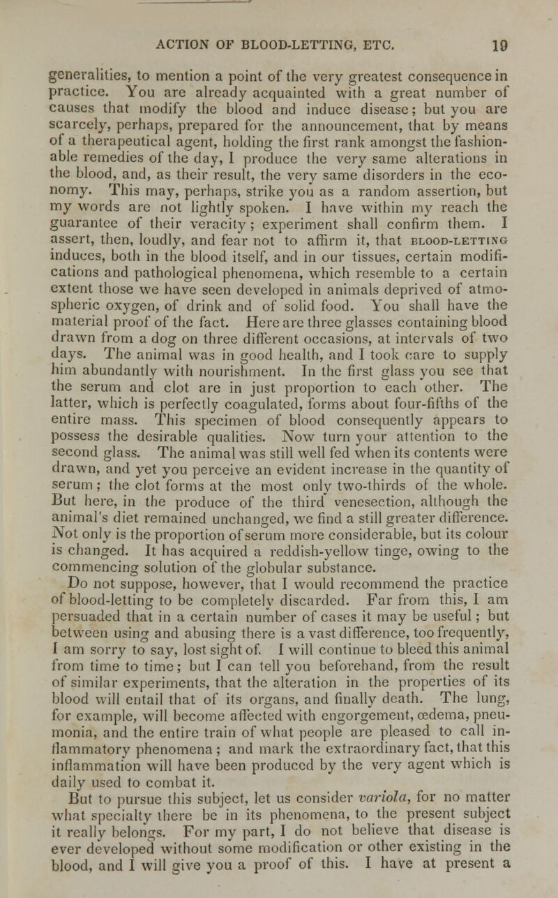 generalities, to mention a point of the very greatest consequence in practice. You are already acquainted with a great number of causes that modify the blood and induce disease; but you are scarcely, perhaps, prepared for the announcement, that by means of a therapeutical agent, holding the first rank amongst the fashion- able remedies of the day, I produce the very same alterations in the blood, and, as their result, the very same disorders in the eco- nomy. This may, perhaps, strike you as a random assertion, but my words are not lightly spoken. I have within my reach the guarantee of their veracity ; experiment shall confirm them. I assert, then, loudly, and fear not to affirm it, that blood-letting induces, both in the blood itself, and in our tissues, certain modifi- cations and pathological phenomena, which resemble to a certain extent those we have seen developed in animals deprived of atmo- spheric oxygen, of drink and of solid food. You shall have the material proof of the fact. Here are three glasses containing blood drawn from a dog on three different occasions, at intervals of two days. The animal was in good health, and I took care to supply him abundantly with nourishment. In the first glass you see that the serum and clot are in just proportion to each other. The latter, which is perfectly coagulated, forms about four-fifths of the entire mass. This specimen of blood consequently appears to possess the desirable qualities. Now turn your attention to the second glass. The animal was still well fed when its contents were drawn, and yet you perceive an evident increase in the quantity of serum ; the clot forms at the most only two-thirds of the whole. But here, in the produce of the third venesection, although the animal's diet remained unchanged, we find a still greater difference. Not only is the proportion of serum more considerable, but its colour is changed. It has acquired a reddish-yellow tinge, owing to the commencing solution of the globular substance. Do not suppose, however, that I would recommend the practice of blood-letting to be completely discarded. Far from this, I am persuaded that in a certain number of cases it may be useful; but between using and abusing there is a vast difference, too frequently, I am sorry to say, lost sight of. I will continue to bleed this animal from time to time; but I can tell you befoi-ehand, from the result of similar experiments, that the alteration in the properties of its blood will entail that of its organs, and finally death. The lung, for example, will become affected with engorgement, oedema, pneu- monia, and the entire train of what people are pleased to call in- flammatory phenomena; and mark the extraordinary fact, that this inflammation will have been produced by the very agent which is daily used to combat it. But to pursue this subject, let us consider variola, for no matter what specialty there be in its phenomena, to the present subject it really belongs. For my part, I do not believe that disease is ever developed without some modification or other existing in the blood, and I will give you a proof of this. I have at present a