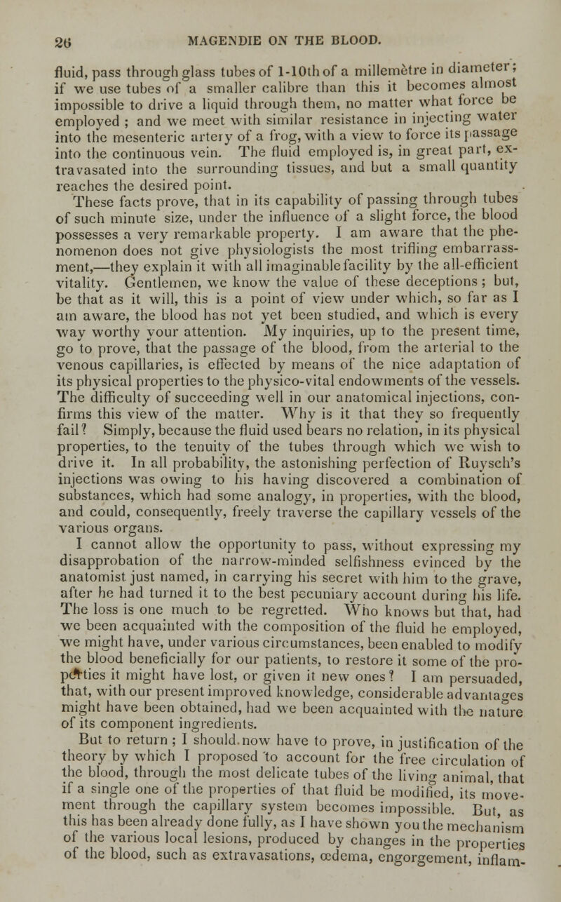 fluid, pass through glass tubes of l-10thof a millemotre in diameter; if we use tubes of a smaller calibre than this it becomes almost impossible to drive a liquid through them, no matter what force be employed ; and we meet with similar resistance in injecting water into the mesenteric artery of a frog, with a view to force its passage into the continuous vein. The fluid employed is, in great part, ex- travasated into the surrounding tissues, and but a small quantity reaches the desired point. These facts prove, that in its capability of passing through tubes of such minute size, under the influence of a slight force, the blood possesses a very remarkable property. I am aware that the phe- nomenon does not give physiologists the most trifling embarrass- ment,—they explain it with all imaginable facility by the all-efficient vitality. Gentlemen, we know the value of these deceptions ; but, be that as it will, this is a point of view under which, so far as I am aware, the blood has not yet been studied, and which is every way worthy your attention. My inquiries, up to the present time, go to prove, that the passage of the blood, from the arterial to the venous capillaries, is effected by means of the nice adaptation of its physical properties to the physico-vital endowments of the vessels. The difficulty of succeeding well in our anatomical injections, con- firms this view of the matter. Why is it that they so frequently fail 1 Simply, because the fluid used bears no relation, in its physical properties, to the tenuity of the tubes through which we wish to drive it. In all probability, the astonishing perfection of Ruysch's injections was owing to his having discovered a combination of substances, which had some analogy, in properties, with the blood, and could, consequently, freely traverse the capillary vessels of the various organs. I cannot allow the opportunity to pass, without expressing my disapprobation of the narrow-minded selfishness evinced by the anatomist just named, in carrying his secret with him to the grave, after he had turned it to the best pecuniary account during his life. The loss is one much to be regretted. Who knows but that, had we been acquainted with the composition of the fluid he employed, we might have, under various circumstances, been enabled to modify the blood beneficially for our patients, to restore it some of the pro- perties it might have lost, or given it new ones? I am persuaded, that, with our present improved knowledge, considerable advantages might have been obtained, had we been acquainted with the nature of its component ingredients. But to return ; I should.now have to prove, in justification of the theory by which I proposed to account for the free circulation of the blood, through the most delicate tubes of the living animal, that if a single one of the properties of that fluid be modified, its move- ment through the capillary system becomes impossible. But, as this has been already done fully, as I have shown you the mechanism of the various local lesions, produced by changes in the properties of the blood, such as extravasations, oedema, engorgement, inflam-