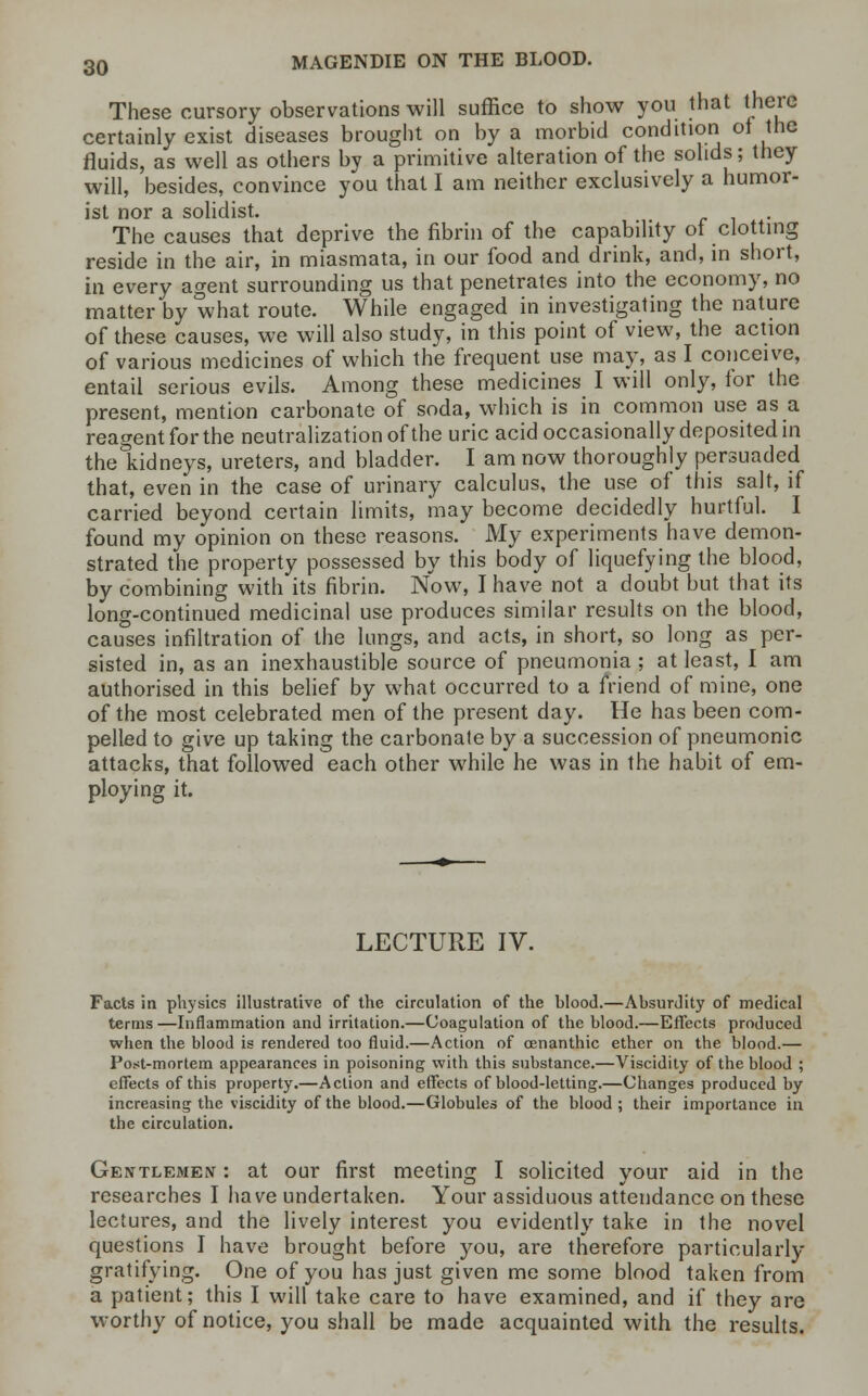 These cursory observations will suffice to show you that there certainly exist diseases brought on by a morbid condition of the fluids, as well as others by a primitive alteration of the solids; they will, besides, convince you that I am neither exclusively a humor- ist nor a solidist. The causes that deprive the fibrin of the capability ot clotting reside in the air, in miasmata, in our food and drink, and, in short, in every agent surrounding us that penetrates into the economy, no matter by what route. While engaged in investigating the nature of these causes, we will also study, in this point of view, the action of various medicines of which the frequent use may, as I conceive, entail serious evils. Among these medicines I will only, for the present, mention carbonate of soda, which is in common use as a reagent for the neutralization of the uric acid occasionally deposited in theTddneys, ureters, and bladder. I am now thoroughly persuaded that, even in the case of urinary calculus, the use of this salt, if carried beyond certain limits, may become decidedly hurtful. I found my opinion on these reasons. My experiments have demon- strated the property possessed by this body of liquefying the blood, by combining with its fibrin. Now, I have not a doubt but that its long-continued medicinal use produces similar results on the blood, causes infiltration of the lungs, and acts, in short, so long as per- sisted in, as an inexhaustible source of pneumonia ; at least, I am authorised in this belief by what occurred to a friend of mine, one of the most celebrated men of the present day. He has been com- pelled to give up taking the carbonate by a succession of pneumonic attacks, that followed each other while he was in the habit of em- ploying it. LECTURE IV. Facts in physics illustrative of the circulation of the hlood.—Absurdity of medical terms—Inflammation and irritation.—Coagulation of the blood.—Effects produced when the blood is rendered too fluid.—Action of cenanthic ether on the blood.— Post-mortem appearances in poisoning with this substance.—Viscidity of the blood ; effects of this property.—Action and effects of blood-letting.—Changes produced by increasing the viscidity of the blood.—Globules of the blood ; their importance in the circulation. Gentlemen : at our first meeting I solicited your aid in the researches I have undertaken. Your assiduous attendance on these lectures, and the lively interest you evidently take in the novel questions I have brought before you, are therefore particularly gratifying. One of you has just given me some blood taken from a patient; this I will take care to have examined, and if they are worthy of notice, you shall be made acquainted with the results.