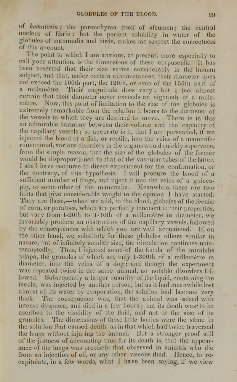 of hematosin; the parenchyma itself of albumen; the central nucleus of fibrin; but the perfect solubility in water of the globules of mammalia and birds, makes me suspect the correctness of this account. The point to which I am anxious, at present, more especially to call your attention, is the dimensions of these corpuscula. It has been asserted that their size varies considerably in the human subject, and that, under certain circumstances, their diameter does not exceed the 100th part, the 120th, or even of the 150th part of a millemetre. Their magnitude docs vary; but I feel almost certain that their diameter never exceeds an eightieth of a mille- metre. Now, this point of limitation to the size of the globules is extremely remarkable from the relation it bears to the diameter of the vessels in which they are destined to move. There is in this an admirable harmony between their volume and the capacity of the capillary vessels; so accurate is it, that I am persuaded, if we injected the blood of a fish, or reptile, into the veins of a mammife- rous animal, various disorders in the organs would quickly supervene, from the simple reason, that the size of the globules of the former would be disproportioned to that of the vascular tubes of the latter. I shall have recourse to direct experiment for the confirmation, or the contrary, of this hypothesis. I will procure the blood of a sufficient number of frogs, and inject it into the veins of a guinea- pig, or some other of the mammalia. Meanwhile, there are two facts that give considerable weight to the opinion I have started. They are these,—when we add, to the blood, globules of the fecula? of corn, or potatoes, which are perfectly innocent in their properties, but vary from l-20th to l-10th of a millemetre in diameter, we invariably produce an obstruction of the capillary vessels, followed by the consequences with which you are well acquainted. If, on the other hand, we substitute for these globules others similar in nature, but of infinitely smaller size, the circulation continues unin- terruptedly. Thus, I injected some of the fecula of the mirabilis jalapa, the granules of which are only l-300th of a millemetre in diameter, into the veins of a dog; and though the experiment was repeated twice in the same animal, no notable disorders fol- lowed. Subsequently a larger quantity of the liquid, containing the fecula, was injected by another person, but as it had meanwhile lost almost all its water by evaporation, the solution had become very thick. The consequence was, that the animal was seized with intense dyspnoea, and died in a few hours ; but its death was'to be ascribed to the viscidity of the fluid, and not to the size of its granules. The dimensions of those little bodies were the same in the solution that caused death, as in that which had twice traversed the lungs without injuring the animal. But a stronger proof still of the justness of accounting thus for its death is, that the appear- ance of the lungs was precisely that observed in animals who die from an injection of oil, or any other viscous fluid. Hence, to re- capitulate, in a few words, what I have been saying, if we view