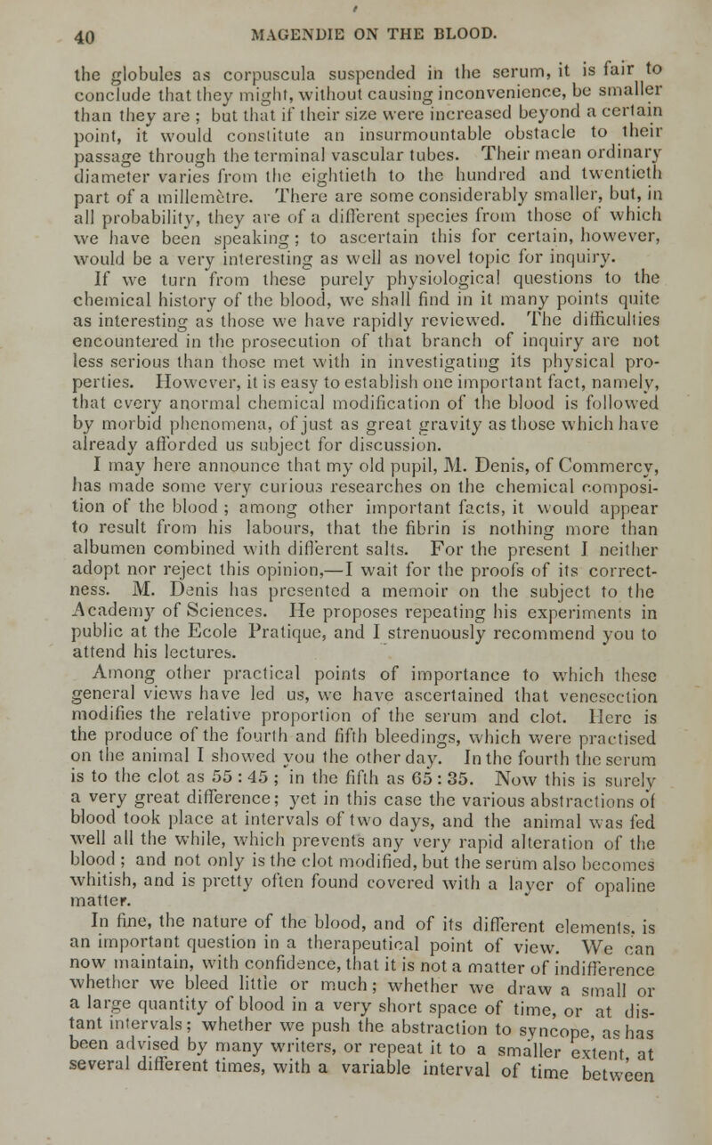 the globules as corpuscula suspended in the serum, it is fair to conclude that they might, without causing inconvenience, be smaller than they are ; but that if their size were increased beyond a certain point, it would constitute an insurmountable obstacle to their passage through the terminal vascular tubes. Their mean ordinary diameter varies from the eightieth to the hundred and twentieth part of a raillemetre. There are some considerably smaller, but, in all probability, they are of a different species from those of which we have been speaking ; to ascertain this for certain, however, would be a very interesting as well as novel topic for inquiry. If we turn from these purely physiological questions to the chemical history of the blood, we shall find in it many points quite as interesting as those we have rapidly reviewed. The difficulties encountered in the prosecution of that branch of inquiry are not less serious than those met with in investigating its physical pro- perties. However, it is easy to establish one important fact, namely, that every anormal chemical modification of the blood is followed by morbid phenomena, of just as great gravity as those which have already afforded us subject for discussion. I may here announce that my old pupil, M. Denis, of Commercy, has made some very curious researches on the chemical composi- tion of the blood ; among other important facts, it would appear to result from his labours, that the fibrin is nothing more than albumen combined with different salts. For the present I neither adopt nor reject this opinion,—I wait for the proofs of its correct- ness. M. Denis has presented a memoir on the subject to the Academy of Sciences. He proposes repeating his experiments in public at the Ecole Pratique, and I strenuously recommend you to attend his lectures. Among other practical points of importance to which these general views have led us, we have ascertained that venesection modifies the relative proportion of the serum and clot. Here is the produce of the fourth and fifth bleedings, which were practised on the animal I showed you the other day. In the fourth the serum is to the clot as 55 : 45 ; in the fifth as 65: 35. Now this is surely a very great difference; yet in this case the various abstractions of blood took place at intervals of two days, and the animal was fed well all the while, which prevents any very rapid alteration of the blood ; and not only is the clot modified, but the serum also becomes whitish, and is pretty often found covered with a layer of opaline matter. In fine, the nature of the blood, and of its different elements, is an important question in a therapeutical point of view. We can now maintain, with confidence, that it is not a matter of indifference whether we bleed little or much; whether we draw a small or a large quantity of blood in a very short space of time, or at dis- tant intervals; whether we push the abstraction to syncope as has been advised by many writers, or repeat it to a smaller extent at several different times, with a variable interval of time between