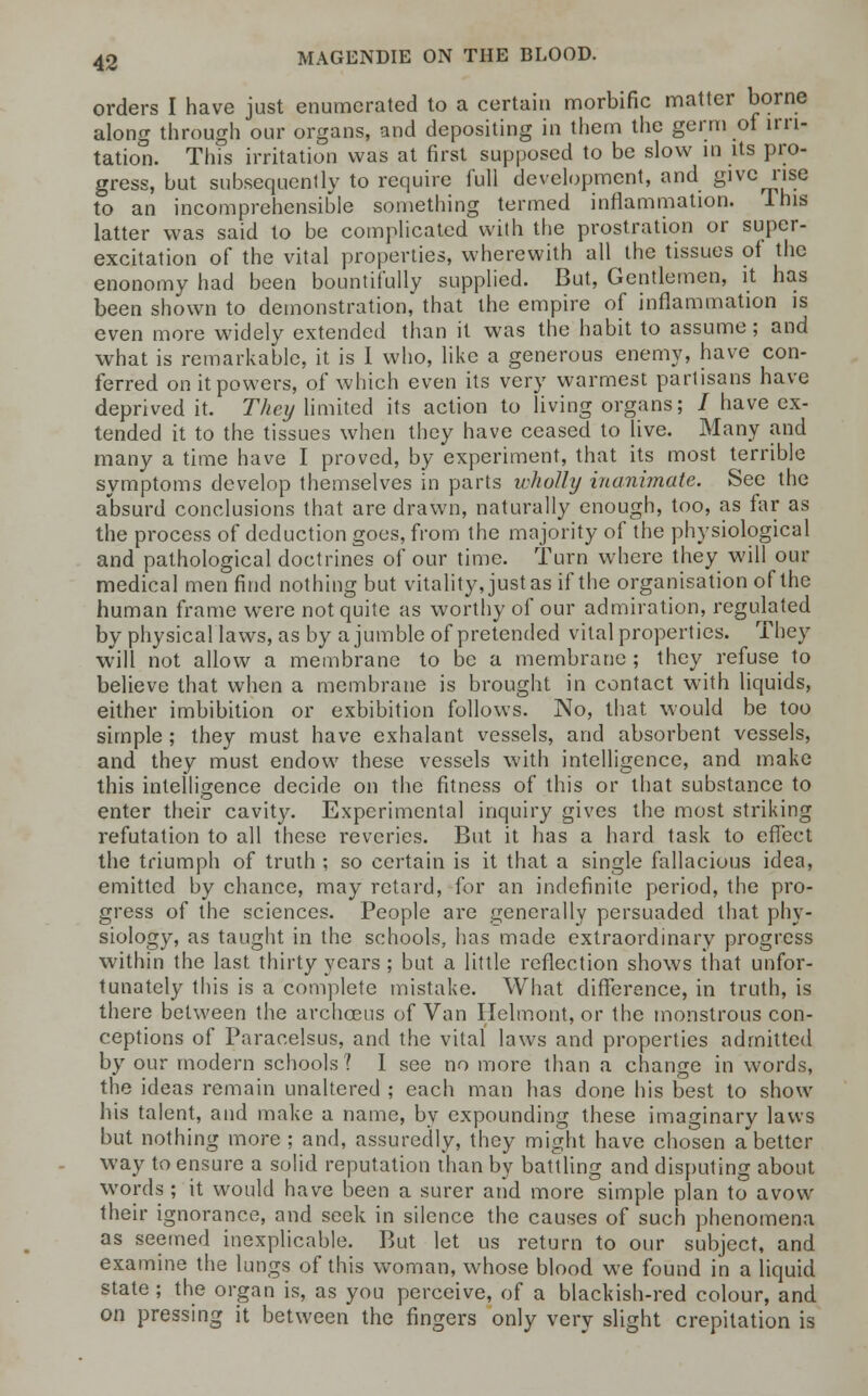 orders I have just enumerated to a certain morbific matter borne along through our organs, and depositing in them the germ of irri- tation. This irritation was at first supposed to be slow in its pro- gress, but subsequently to require full development, and give rise to an incomprehensible something termed inflammation. I his latter was said to be complicated with the prostration or super- excitation of the vital properties, wherewith all the tissues ot the enonomy had been bountifully supplied. But, Gentlemen, it has been shown to demonstration, that the empire of inflammation is even more widely extended than it was the habit to assume; and what is remarkable, it is I who, like a generous enemy, have con- ferred on it powers, of which even its very warmest partisans have deprived it. They limited its action to living organs; / have ex- tended it to the tissues when they have ceased to live. Many and many a time have I proved, by experiment, that its most terrible symptoms develop themselves in parts wholly inanimate. See the absurd conclusions that are drawn, naturally enough, too, as far as the process of deduction goes, from the majority of the physiological and pathological doctrines of our time. Turn where they will our medical men find nothing but vitality, just as if the organisation of the human frame were not quite as worthy of our admiration, regulated by physical laws, as by a jumble of pretended vital properties. They will not allow a membrane to be a membrane ; they refuse to believe that when a membrane is brought in contact w-ith liquids, either imbibition or exhibition follows. No, that would be too simple ; they must have exhalant vessels, and absorbent vessels, and they must endow these vessels with intelligence, and make this intelligence decide on the fitness of this or that substance to enter their cavity. Experimental inquiry gives the most striking refutation to all these reveries. But it has a hard task to effect the triumph of truth ; so certain is it that a single fallacious idea, emitted by chance, may retard, for an indefinite period, the pro- gress of the sciences. People are generally persuaded that phy- siology, as taught in the schools, has made extraordinary progress within the last thirty years ; but a little reflection shows that unfor- tunately this is a complete mistake. What difference, in truth, is there between the archceus of Van Helmont, or the monstrous con- ceptions of Paracelsus, and the vital laws and properties admitted by our modern schools? I see no more than a change in words, the ideas remain unaltered ; each man has done his best to show his talent, and make a name, by expounding these imaginary laws but nothing more ; and, assuredly, they might have chosen a'better way to ensure a solid reputation than by battling and disputing about words; it would have been a surer and more simple plan to avow their ignorance, and seek in silence the causes of such phenomena as seemed inexplicable. But let us return to our subject, and examine the lungs of this woman, whose blood we found in a liquid state ; the organ is, as you perceive, of a blackish-red colour, and on pressing it between the fingers only very slight crepitation is