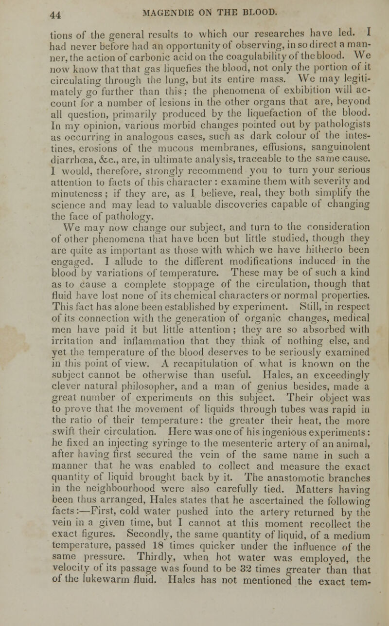 tions of the general results to which our researches have led. I hud never before had an opportunity of observing, in so direct a man- ner, the action of carbonic acid on the coagulability of the blood. We now know that that gas liquefies the blood, not only the portion of it circulating through the lung, but its entire mass. We may legiti- mately go further than this; the phenomena of exhibition will ac- count for a number of lesions in the other organs that are, beyond all question, primarily produced by the liquefaction of the blood. In my opinion, various morbid changes pointed out by pathologists as occurring in analogous cases, such as dark colour of the intes- tines, erosions of the mucous membranes, effusions, sanguinolent diarrhoea, &c, are, in ultimate analysis, traceable to the same cause. I would, therefore, strongly recommend you to turn your serious attention to facts of this character : examine them with severity and minuteness ; if they are, as I believe, real, they both simplify the science and may lead to valuable discoveries capable of changing the face of pathology. We may now change our subject, and turn to the consideration of other phenomena that have been but little studied, though they arc quite as important as those with which we have hitherto been engaged. I allude to the different modifications induced in the blood by variations of temperature. These may be of such a kind as to cause a complete stoppage of the circulation, though that fluid have lost none of its chemical characters or normal properties. This fact has alone been established by experiment. Still, in respect of its connection with the generation of organic changes, medical men have paid it but little attention ; they are so absorbed with irritation and inflammation that they think of nothing else, and yet the temperature of the blood deserves to be seriously examined in this point of view. A recapitulation of what is known on the subject cannot be otherwise than useful. Hales, an exceedingly clever natural philosopher, and a man of genius besides, made a great number of experiments on this subject. Their object wras to prove that the movement of liquids through tubes was rapid in the ratio of their temperature: the greater their heat, the more swift their circulation. Here was one of his ingenious experiments: he fixed an injecting syringe to the mesenteric artery of an animal, after having first secured the vein of the same name in such a manner that he was enabled to collect and measure the exact quantity of liquid brought back by it. The anastomotic branches in the neighbourhood were also carefully tied. Matters having been thus arranged, Hales states that he ascertained the following facts:—First, cold water pushed into the artery returned by the vein in a given time, but I cannot at this moment recollect the exact figures. Secondly, the same quantity of liquid, of a medium temperature, passed 18 times quicker under the influence of the same pressure. Thirdly, when hot water was employed, the velocity of its passage was found to be 32 times greater than that of the lukewarm fluid. Hales has not mentioned the exact tern-