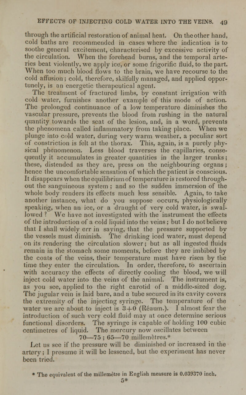 through the artificial restoration of animal heat. On the other hand, cold baths are recommended in cases where the indication is to soothe general excitement, characterised by excessive activity of the circulation. When the forehead burns, and the temporal arte- ries beat violently, we apply ice, or some frigorific fluid, to the part. When too much blood flows to the brain, we have recourse to the cold affusion; cold, therefore, skilfully managed, and applied oppor- tunely, is an energetic therapeutical agent. The treatment of fractured limbs, by constant irrigation with cold water, furnishes another example of this mode of action. The prolonged continuance of a low temperature diminishes the vascular pressure, prevents the blood from rushing in the natural quantity towards the seat of the lesion, and, in a word, prevents the phenomena called inflammatory from taking place. When we plunge into cold water, during very warm weather, a peculiar sort of constriction is felt at the thorax. This, again, is a purely phy- sical phenomenon. Less blood traverses the capillaries, conse- quently it accumulates in greater quantities in the larger trunks; these, distended as they are, press on the neighbouring organs; hence the uncomfortable sensation of which the patient is conscious. It disappears when the equilibrium of temperature is restored through- out the sanguineous system ; and so the sudden immersion of the whole body renders its effects much less sensible. Again, to take another instance, what do you suppose occurs, physiologically speaking, when an ice, or a draught of very cold water, is swal- lowed ? We have not investigated with the instrument the effects of the introduction of a cold liquid into the veins; but I do not believe that I shall widely err in saying, that the pressure supported by the vessels must diminish. The drinking iced water, must depend on its rendering the circulation slower; but as all ingested fluids remain in the stomach some moments, before they are imbibed by the coats of the veins, their temperature must have risen by the time they enter the circulation. In order, therefore, to ascertain with accuracy the effects of directly cooling the blood, we will inject cold water into the veins of the animal. The instrument is, as you see, applied to the right carotid of a middle-sized dog. The jugular vein is laid bare, and a tube secured in its cavity covers the extremity of the injecting syringe. The temperature of the water we are about to inject is 3-f-0 (Reaum.). I almost fear the introduction of such very cold fluid may at once determine serious functional disorders. The syringe is capable of holding 100 cubic centimetres of liquid. The mercury now oscillates between 70—75 ; 65—70 millemetres.* Let us see if the pressure will be diminished or increased in the artery; I presume it will be lessened, but the experiment has never been tried. * The equivalent of the millemetre in English measure is 0.039370 inch, 5*