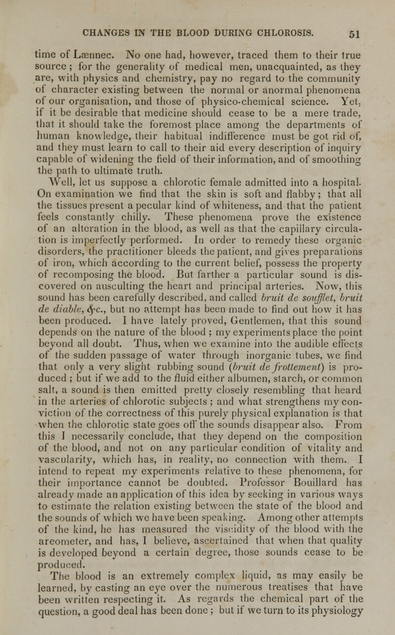 time of Laennec. No one had, however, traced them to their true source ; for the generality of medical men, unacquainted, as they are, with physics and chemistry, pay no regard to the community of character existing between the normal or anormal phenomena of our organisation, and those of physico-chemical science. Yet. if it be desirable that medicine should cease to be a mere trade, that it should take the foremost place among the departments of human knowledge, their habitual indifference must be got rid of, and they must learn to call to their aid every description of inquiry capable of widening the field of their information, and of smoothing the path to ultimate truth. Well, let us suppose a chlorotic female admitted into a hospital. On examination we find that the skin is soft and flabby; that all the tissues present apecular kind of whiteness, and that the patient feels constantly chilly. These phenomena prove the existence of an alteration in the blood, as well as that the capillary circula- tion is imperfectly performed. In order to remedy these organic disorders, the practitioner bleeds the patient, and gives preparations of iron, which according to the current belief, possess the property of recomposing the blood. But farther a particular sound is dis- covered on ausculting the heart and principal arteries. Now, this sound has been carefully described, and called bruit de soiifflet, bruit de diable, fyc, but no attempt has been made to find out how it has been produced. I have lately proved, Gentlemen, that this sound depends on the nature of the blood ; my experiments place the point beyond all doubt. Thus, when we examine into the audible effects of the sudden passage of water through inorganic tubes, we find that only a very slight rubbing sound (bruit de frottement) is pro- duced ; but if we add to the fluid either albumen, starch, or common salt, a sound is then emitted pretty closely resembling that heard in the arteries of chlorotic subjects ; and what strengthens my con- viction of the correctness of this purely physical explanation is that when the chlorotic state goes off the sounds disappear also. From this J necessarily conclude, that they depend on the composition of the blood, and not on any particular condition of vitality and vascularity, which has, in reality, no connection with them. I intend to repeat my experiments relative to these phenomena, for their importance cannot be doubted. Professor Bouillard has already made an application of this idea by seeking in various ways to estimate the relation existing between the state of the blood and the sounds of which we have been speaking. Among other attempts of the kind, he has measured the viscidity of the blood with the areometer, and has, I believe, ascertained that when that quality is developed beyond a certain degree, those sounds cease to be produced. The blood is an extremely complex liquid, as may easily be learned, by casting an eye over the numerous treatises that have been written respecting it. As regards the chemical part of the question, a good deal has been done ; but if we turn to its physiology