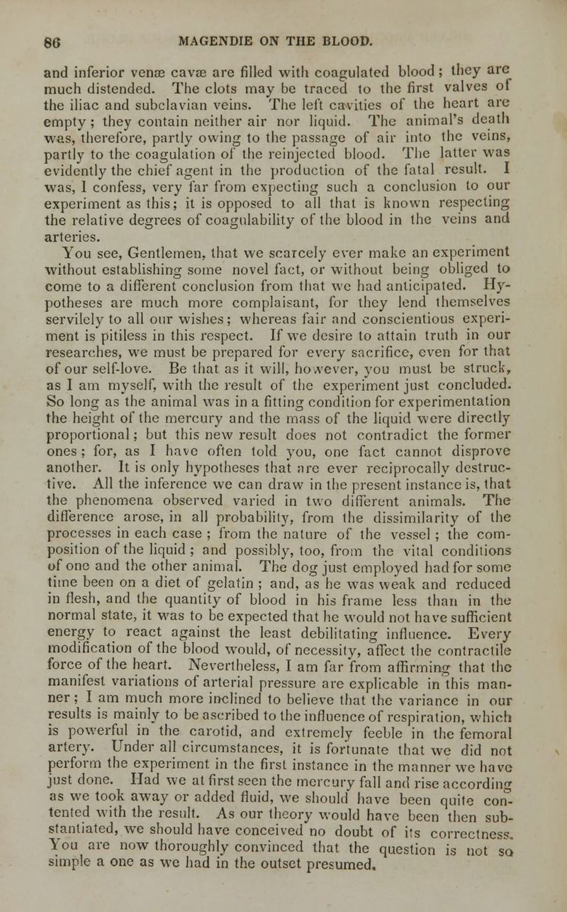 and inferior venoe cavse are filled with coagulated blood; they are much distended. The clots may be traced to the first valves of the iliac and subclavian veins. The left cavities of the heart are empty ; they contain neither air nor liquid. The animal's death was, therefore, partly owing to the passage of air into the veins, partly to the coagulation of the reinjected blood. The latter was evidently the chief agent in the production of the fatal result. I was, 1 confess, very far from expecting such a conclusion to our experiment as this; it is opposed to all that is known respecting the relative degrees of coagulability of the blood in the veins and arteries. You see, Gentlemen, that we scarcely ever make an experiment without establishing some novel fact, or without being obliged to come to a different conclusion from that we had anticipated. Hy- potheses are much more complaisant, for they lend themselves servilely to all our wishes; whereas fair and conscientious experi- ment is pitiless in this respect. If we desire to attain truth in our researches, we must be prepared for every sacrifice, even for that of our self-love. Be that as it will, however, you must be struck, as I am myself, with the result of the experiment just concluded. So long as the animal was in a fitting condition for experimentation the height of the mercury and the mass of the liquid were directly proportional; but this new result does not contradict the former ones ; for, as I have often told you, one fact cannot disprove another. It is only hypotheses that arc ever reciprocally destruc- tive. All the inference we can draw in the present instance is, that the phenomena observed varied in two different animals. The difference arose, in all probability, from the dissimilarity of the processes in each case ; from the nature of the vessel; the com- position of the liquid ; and possibly, too, from the vital conditions of one and the other animal. The dog just employed had for some time been on a diet of gelatin ; and, as he was weak and reduced in flesh, and the quantity of blood in his frame less than in the normal state, it was to be expected that he would not have sufficient energy to react against the least debilitating influence. Every modification of the blood would, of necessity, affect the contractile force of the heart. Nevertheless, I am far from affirming that the manifest variations of arterial pressure are explicable in this man- ner; I am much more inclined to believe that the variance in our results is mainly to be ascribed to the influence of respiration, which is powerful in the carotid, and extremely feeble in the femoral artery. Under all circumstances, it is fortunate that we did not perform the experiment in the first instance in the manner we have just done. Had we at first seen the mercury fall and rise according as we took away or added fluid, we should have been quite con- tented with the result. As our theory would have been then sub- stantiated, we should have conceived no doubt of its correctness. You are now thoroughly convinced that the question is not so simple a one as we had in the outset presumed.