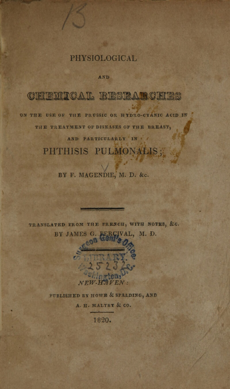 PHYSIOLOGICAL km ON THE USE OF THE PRUSSIC OR HYDRO-CYANIC ACID IN THE TREATMENT OF DISEASES OF THE BREAST, AND PARTICULARLY IN PHTHISIS PULMONALIS, BY F. MAGENDIE, M. D. &c. TRANSLATED FROM THE FRENCH, WITH NOTES, BY JAMES G. RERCIVAL, M. D, — ■—& PUBLISHED BY HOWE & SPALDING, AND A. H. MALTBY & CO. 1820.