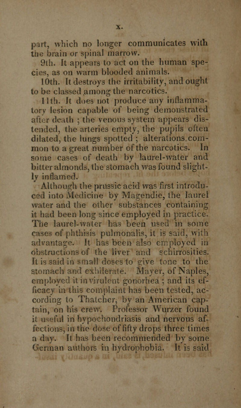 the brain or spinal marrow. 9th. It appears to act on the human spe- cies, as on warm blooded animals. 10th. It destroys the irritability, and ought to be classed .among the narcotics. 11th. It does not produce any inflamma- tory lesion capable of being demonstrated after death ; the venous system appears dis- tended, the arteries empty, the pupils often dilated, the lungs spotted ; alterations.com- mon to a great number of the narcotics. In some cases of death by laurel-water and bitter almonds, the stomach was found slight- ly inflamed. Although the prussic acid was first introdu- ced into Medicine by Magendie, the laurel water and the other substances containing it had been long since employed in practice. The laurel-water has been used in some cases of phthisis pulmonalis, it is said, with advantage. It has been also employed in obstructions of the liver and schirrosities. It is said in small doses to give tone to the stomach and exhilerate. Mayer, of Naples, employed it in virulent gonorhea ; and its ef- ficacy in this complaint has been tested, ac- cording to Thatcher, by an American cap- tain, on his crew. Professor Wurzer found it useful in hypochondriasis and nervous af- fections, in the dose of fifty drops three times a day. It has been recommended by some German authors in hydrophobia. It is said