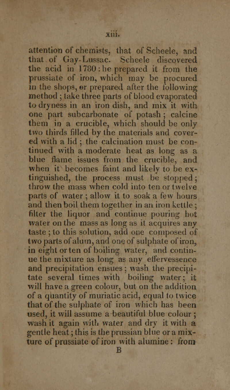 Xlll. attention of chemists, that of Scheele, and that of Gay-Lussac. Scheele discovered the acid in 1780: he prepared it from the prussiate of iron, which may be procured in the shops, or prepared after the following method ; take three parts of blood evaporated to dryness in an iron dish, and mix it with one part subcarbonate of potash; calcine them in a crucible, which should be only two thirds filled by the materials and cover- ed with a lid ; the calcination must be con- tinued with a moderate heat as long as a blue flame issues from the crucible, and when it becomes faint and likely to be ex- tinguished, the process must be stopped; throw the mass when cold into ten or twelve parts of water ; allow it to soak a few hours and then boil them together in an iron kettle; filter the liquor and continue pouring hot water on the mass as long as it acquires any taste ; to this solution, add one composed of two parts of alum, and one of sulphate of iron, in eight or ten of boiling water, and contin- ue the mixture as long as any erfervessence and precipitation ensues; wash the precipi- tate several times with boiling water; it will have a green colour, but on the addition of a quantity of muriatic acid, equal to twice that of the sulphate of iron which has been used, it will assume a beautiful blue colour ; wash it again with water and dry it with a gentle heat; this is the prussian blue or a mix- ture of prussiate of iron with alumine: from B