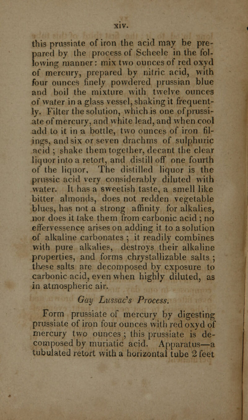 this prussiate of iron the acid may be pre- pared by the process of Scheele in the fol- lowing manner: mix two ounces of red oxyd of mercury, prepared by nitric acid, with four ounces finely powdered prussian blue and boil the mixture with twelve ounces of water in a glass vessel, shaking it frequent- ly. Filter the solution, which is one of prussi- ate of mercury, and white lead, and when cool add to it in a bottle, two ounces of iron fil- ings, and six or seven drachms of sulphuric acid ; shake them together, decant the clear liquor into a retort, and distill off one fourth of the liquor, The distilled liquor is the prussic acid very considerably diluted with water. It has a sweetish taste, a smell like bitter almonds, does not redden vegetable blues, has not a strong affinity for alkalies, nor does it take them from carbonic acid ; no effervessence arises on adding it to a solution of alkaline carbonates *, it readily combines with pure alkalies, destroys their alkaline properties, and forms chrystallizable salts ; thjese salts are decomposed by exposure to carbonic acid, even when highly diluted, as in atmospheric air. Gay Lussac's Process. Form prussiate of mercury by digesting prussiate of iron four ounces with red oxyd of mercury two ounces ; this prussiate is de- composed by muriatic acid. Apparatus—a tubulated retort with a horizontal tube 2 feet