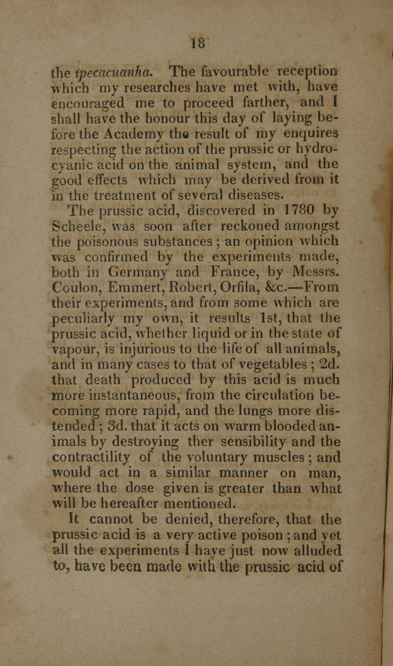 the ipecacuanha. The favourable reception which my researches have met with, have encouraged me to proceed farther, and I shall have the honour this day of laying be- fore the Academy the result of my enquires respecting the action of the prussic or hydro- cyanic acid on the animal system, and the good effects which may be derived from it in the treatment of several diseases. The prussic acid, discovered in 1780 by Scheele, was soon after reckoned amongst the poisonous substances; an opinion which was confirmed by the experiments made, both in Germany and France, by Messrs. Coulon, Emmert, Robert, Orfila, &c.—From their experiments, and from some which are peculiarly my own, it results 1st, that the prussic acid, whether liquid or in the state of vapour, is injurious to the life of all animals, and in many cases to that of vegetables ; 2d. that death produced by this acid is much more instantaneous, from the circulation be- coming more rapid, and the lungs more dis- tended ; 3d. that it acts on warm blooded an- imals by destroying ther sensibility and the contractility of the voluntary muscles ; and would act in a similar manner on man, where the dose given is greater than what will be hereafter mentioned. It cannot be denied, therefore, that the prussic acid is a very active poison ; and yet all the experiments I have just now alluded to, have been made with the prussic acid of