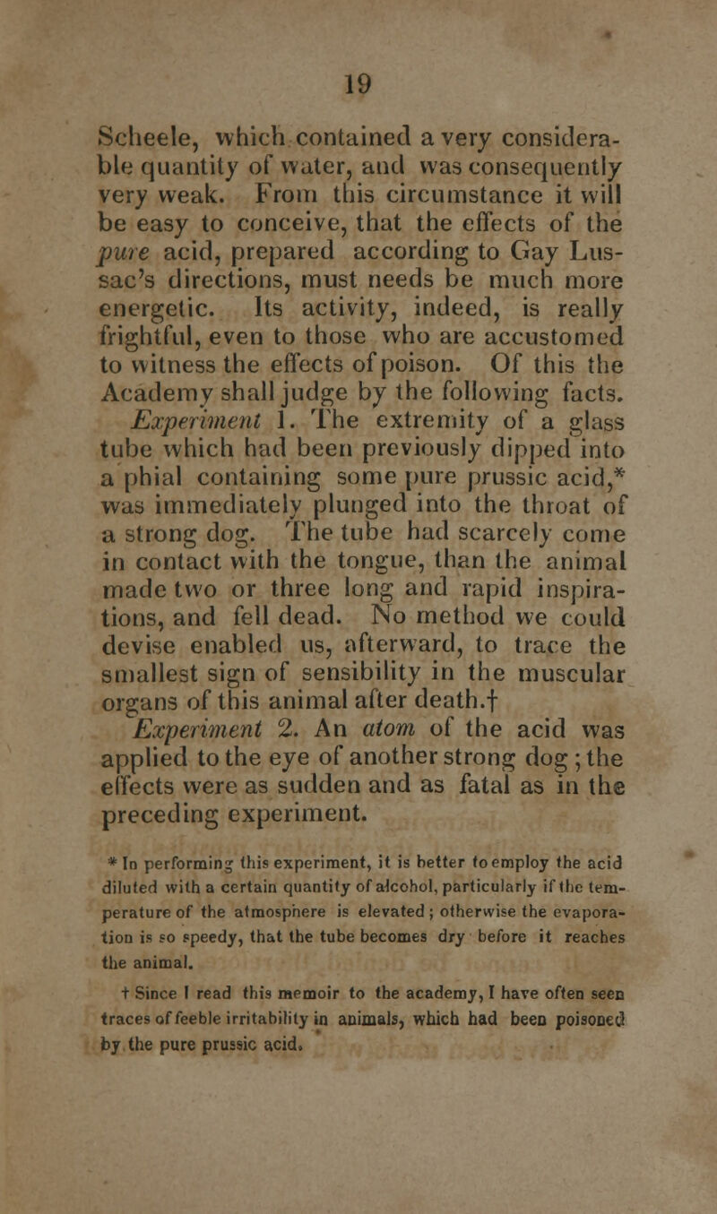 fScheele, which contained a very considera- ble quantity of water, and was consequently very weak. From this circumstance it will be easy to conceive, that the effects of the pure acid, prepared according to Gay Lus- sac's directions, must needs be much more energetic. Its activity, indeed, is really frightful, even to those who are accustomed to witness the effects of poison. Of this the Academy shall judge by the following facts. Experiment 1. The extremity of a glass tube which had been previously dipped into a phial containing some pure prussic acid,* was immediately plunged into the throat of a strong dog. The tube had scarcely come in contact with the tongue, than the animal made two or three long and rapid inspira- tions, and fell dead. No method we could devise enabled us, afterward, to trace the smallest sign of sensibility in the muscular organs of this animal after death.f Experiment 2. An atom of the acid was applied to the eye of another strong dog; the effects were as sudden and as fatal as in the preceding experiment. * In performing (his experiment, it is better to employ the acid diluted with a certain quantity of akohol, particularly if (he tem- perature of the atmosphere is elevated; otherwise the evapora- tion is so speedy, that the tube becomes dry before it reaches the animal. t Since I read this memoir to the academy, I have often seen traces of feeble irritability in animals, which had been poisoned by the pure prussic acid.