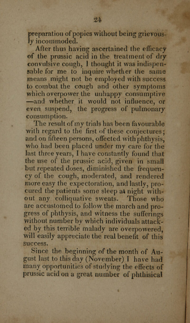 preparation of popies without being grievous- ly incommoded. After thus having ascertained the efficacy of the prussic acid in the treatment of dry convulsive cough, 1 thought it was indispen- sable for me to inquire whether the same means might not be employed with success to combat the cough and other symptoms which overpower the unhappy consumptive —and whether it would not influence, or even suspend, the progress of pulmonary consumption. The result of my trials has been favourable with regard to the first of these conjectures; and on fifteen persons, offected withphthysis, who had been placed under my care for the last three years, I have constantly found that the use of the prussic acid, given in small but repeated doses, diminished the frequeti- cy of the cough, moderated, and rendered more easy the expectoration, and lastly, pro- cured the patients some sleep al night with- out any colliquative sweats. Those who are accustomed to follow the march and pro- gress of phthysis, and witness the sufferings without number by which individuals attack- ed by this terrible malady are overpowered, will easily appreciate the real benefit of this success. Since the beginning of the month of Au- gust last to this day (November) I have had many opportunities of studying the effects of prussic acid on a great number of phthisical