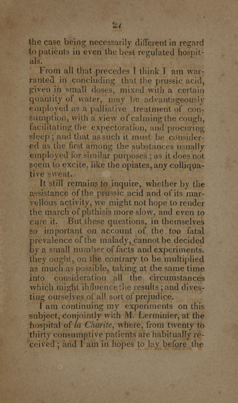 tit I the case being necessarily different in regard to patients in even the best regulated hospit- als. From all that precedes I think I arn war- ranted in concluding that the prussic acid, given in small closes, mixed with a certain quantity of water, may be advantageously employed as a palliative treatment of con- sumption, with a view of calming the cough, facilitating the expectoration, and procuring sleep; and that as such it must be consider- ed as the first among the substances usually employed for similar purposes ; as it does not seem to excite, like the opiates, any colliqua- tive sweat. It still remains to inquire, whether by the assistance of the prussic acid and of its mar- vellous activity, we might not hope to render the march of phthisis more slow, and even to cure it. But these questions, in themselves so important on account of the too fatal prevalence of the malady, cannot be decided by a small number of facts and experiments, they ought, on the contrary to be multiplied as much as possible, taking at the same time into consideration all the circumstances which might influence (lie results ; and dives- ting ourselves oi all sort of prejudice. I am continuing my experiments on this subject, conjointly with M. Lerminier, at the hospital of la Charite, where, from twenty to thirty consumptive patients are habitually re- ceived ; and I am in hopes to lay before the