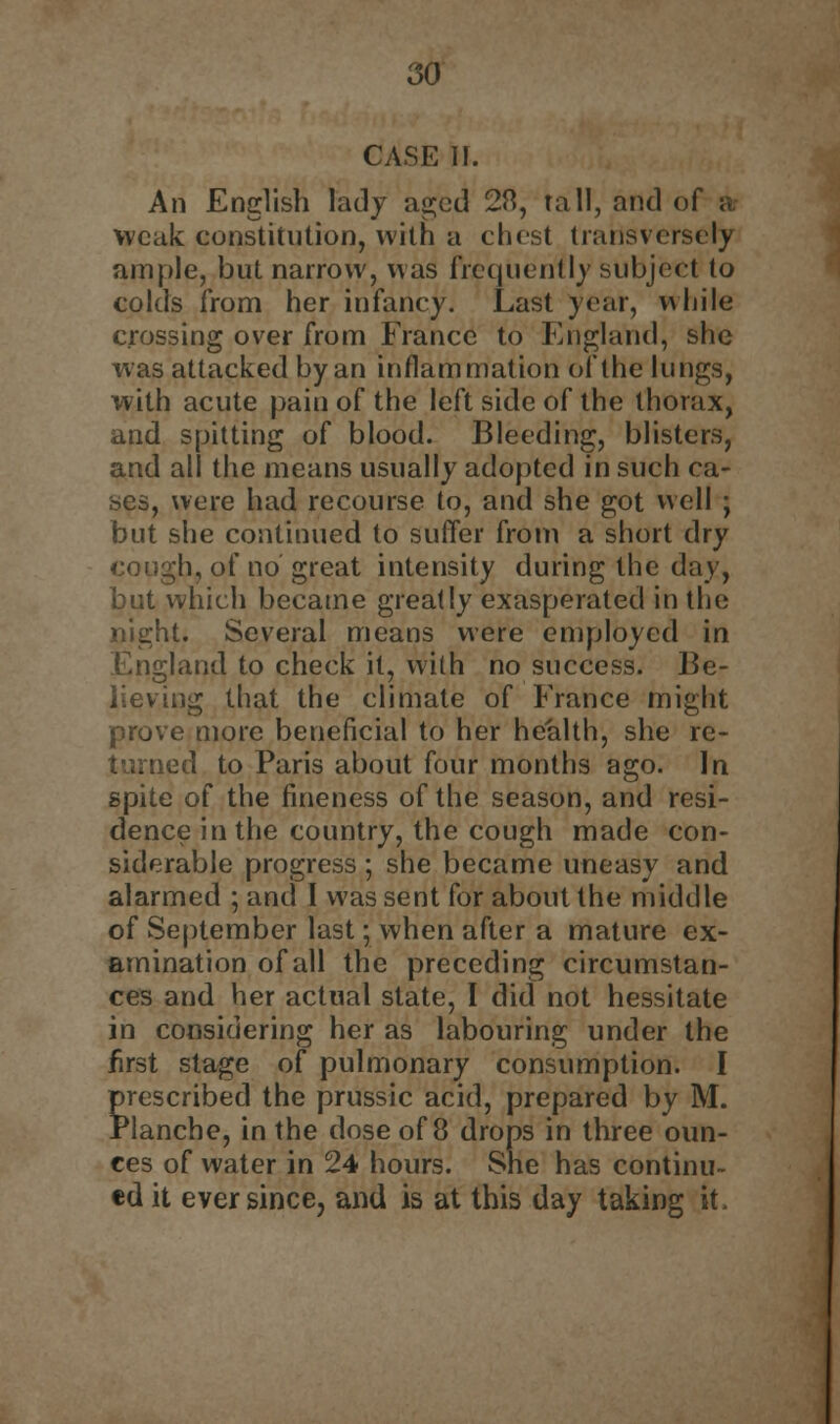 CASE II. An English lady aged 2ft, tall, and of a weak constitution, with a chest transversely ample, but narrow, was frequently subject to colds from her infancy. Last year, while crossing over from France to England, she was attacked by an inflammation of the lungs, with acute pain of the left side of the thorax, and spitting of blood. Bleeding, blisters, and all the means usually adopted in such ca- ses, were had recourse to, and she got well y but she continued to suffer from a short dry cough, of no great intensity during the day, but which became greatly exasperated in the night. Several means were employed in England to check it, with no success. Be- lieving that the climate of France might prove more beneficial to her health, she re- turned to Paris about four months ago. In spite of the fineness of the season, and resi- dence in the country, the cough made con- siderable progress ; she became uneasy and alarmed ; and I was sent for about the middle of September last; when after a mature ex- amination of all the preceding circumstan- ces and her actual state, I did not hessitate in considering her as labouring under the first stage of pulmonary consumption. I prescribed the prussic acid, prepared by M. rlanche, in the dose of 8 drops in three oun- ces of water in 24 hours. She has continu- ed it ever since, and is at this day taking it.