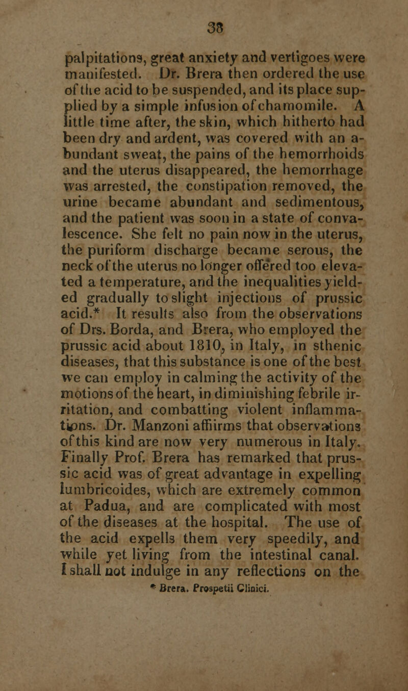 palpitations, great anxiety and vertigoes were manifested. Dr. Brera then ordered the use at the acid to be suspended, and its place sup- plied by a simple infusion ofchamomile. A little time after, the skin, which hitherto had been dry and ardent, was covered with an a- bundant sweat, the pains of the hemorrhoids and the uterus disappeared, the hemorrhage was arrested, the constipation removed, the urine became abundant and sedimentous, and the patient was soon in a state of conva- lescence. She felt no pain now in the uterus, the puriform discharge became serous, the neck of the uterus no longer offered too eleva- ted a temperature, and the inequalities yield- ed gradually to slight injections of prussic acid.* It results also from the observations of Drs. Borda, and Brera, who employed the prussic acid about 1810; in Italy, in sthenic diseases, that this substance is one of the best we can employ in calming the activity of the motions of the heart, in diminishing febrile ir- ritation, and combatting violent inflamma- tions. Dr. Manzoni affiirms that observations of this kind are now very numerous in Italy. Finally Prof. Brera has remarked that prus- sic acid was of great advantage in expelling lumbricoides, which are extremely common at Padua, and are complicated with most of the diseases at the hospital. The use of the acid expells them very speedily, and while yet living from the intestinal canal. I shall not indulge in any reflections on the * Brera. Prospetii Clinic*.