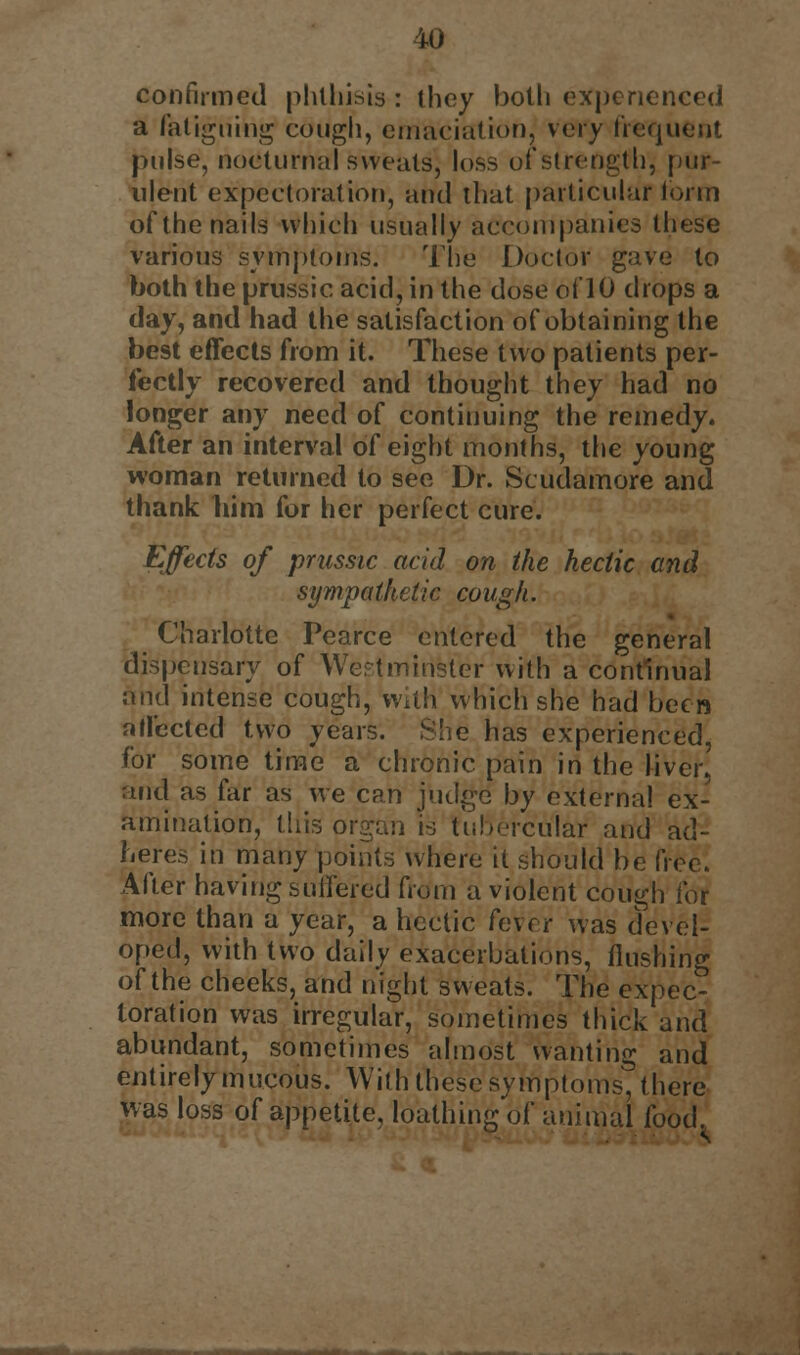 confirmed phthisis : ihey both experienced a fatiguing cough, emaciation, very frequent pulse, nocturnal sweats) loss of strength, pur- ulent expectoration, and that particular form of the nails which usually accompanies these various symptoms. The Doctor gave to both the prussic acid, in the dose of 10 drops a day, and had the satisfaction of obtaining the best effects from it. These two patients per- fectly recovered and thought they had no longer any need of continuing the remedy. After an interval of eight months, the young woman returned to see Dr. Scudamore and thank him for her perfect cure. Effects of prussic acid on the hectic and sympathetic cough. Charlotte Pearce entered the general dispensary of Wept minster with a continual and intense cough, With which she had been affected two years. She has experienced, for some time a chronic pain in the liver, and as far as we can judge by external ex- amination, this organ is tubercular and ad- heres in many points where it should be free. After having suffered from a violent cough for more than a year, a hectic fever was devel- oped, with two daily exacerbations, flushing of the cheeks, and night sweats. The expec- toration was irregular, sometimes thick and abundant, sometimes almost wanting and entirely mucous. With these symptoms, there was loss of appetite, loathing of animal food.