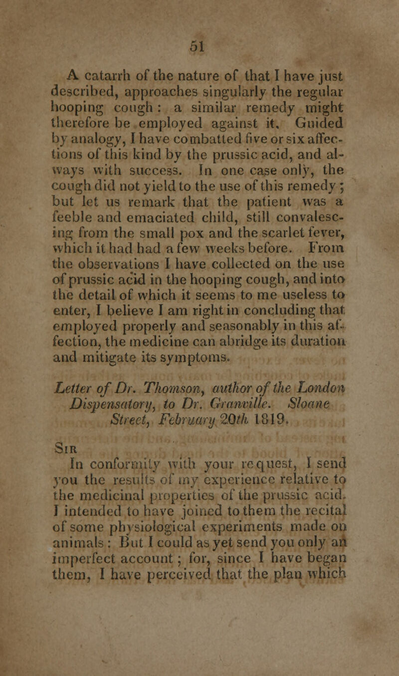 A catarrh of the nature of that I have just described, approaches singularly the regular hooping cough : a similar remedy might therefore be employed against it. Guided by analogy, I have combatled five or six affec- tions of this kind by the prussic acid, and al- ways with success. In one case only, the cough did not yield to the use of this remedy ; but let us remark that the patient was a feeble and emaciated child, stilt convalesc- ing from the small pox and the scarlet fever, which it had had a few weeks before. From the observations I have collected on the use of prussic acid in the hooping cough, and into the detail of which it seems to me useless to enter, I believe I am right in concluding that, employed properly and seasonably in this af- fection, the medicine can abridge its duratiou and mitigate its symptoms. Letter of Dr. Thomson, author of the London Dispensatory, to Dr. Granville. Shane Street, February 20th 1819. Sir In conf with your request, I send you the results of my experience relative to the medicinal properties of the prussic acid. I intended to have joined to them the recital of some physiological experiments made on animals : But I could as yet send you only an imperfect account; for, since I have began them, I have perceived that the plan which