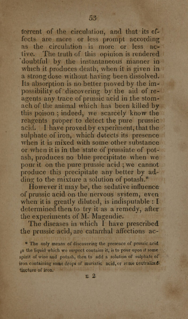 torrent of the circulation, and that its ef- fects are more or less prompt according as the circulation is more or less ac- tive. The truth of this opinion is rendered doubtful by the instantaneous manner in which it produces death, when it is given in a strong dose without having been dissolved. Its absorption is no better pioved by the im- possibility of discovering by the aid of re- agents any trace of prussic acid in the stom- ach of the animal which has been killed by this poison ; indeed, we scarcely know the reagents proper to detect the pure prussic acid. I have proved by experiment, that the sulphate of iron, which detects its presence when it is mixed with some other substance or when it is in the state of prussiate of pot- ash, produces no blue precipitate when we pour it on the pure prussic acid ; we cannot produce this precipitate any better by ad- ding to the mixture a solution of potash.* However it may be, the sedative influence of prussic acid on the nervous system, even when it is greatly diluted, is indisputable : I determined then to try it as a remedy, after the experiments of M. Magendie. The diseases in which I have prescribed the prussic acid, are catarrhal affections ac- * The only means of discovering (he presence of prussic acid ,n the liquid which we suspect contains it, is to pour upon it some spirit of wine and potash, then to add a solution of sulphate of iron containing some drops of muriatic acid, or some neutralized tincture of iron. £ 2-