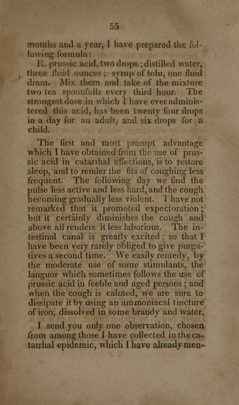 months and a year, I have prepared the fol- lowing formula: R. prussic acid, two drops ; distilled water, three fluid ounces ; syrup of tolu, one fluid dram. Mix them and take of the mixture two tea spoonfulls every third hour. The strongest dose in which I have ever adminis- tered this acid, has been twenty four drops in a day for an adult, and six drops for a child. The first and most prompt advantage which I have obtained from the use of prus- sic acid in catarrhal affections, is to restore sleep, and to render the fits of coughing less frequent. The following day we find the pulse less active and less hard, and the cough becoming gradually less violent. I have not remarked that it promoted expectoration; but it certainly diminishes the cough and above all rendeis it less laborious. The in- testinal canal is greatly excited; so that I have been very rarely obliged to give purga- tives a second time. We easily remedy, by the moderate use of some stimulants, the languor which sometimes follows the use of prussic acid in feeble and aged persons ; and when the cough is calmed, we are sure to dissipate it by using an ammoniacal tincture of iron, dissolved in some brandy and water. I send you only one observation, chosen from among those I have collected in the ca- tarrhal epidemic, which I have already men-