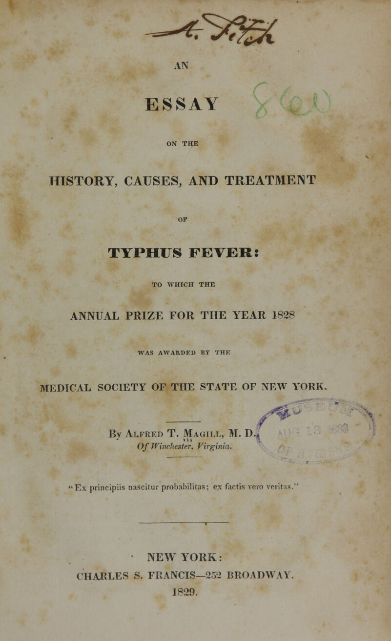 HISTORY, CAUSES, AND TREATMENT TYPHUS FEVER: TO WHICH THE ANNUAL PRIZE FOR THE YEAR 1828 WAS AWARDED BY THE MEDICAL SOCIETY OF THE STATE OF NEW YORK. By Alfred T. Magii.l, M. D., Of Winchester. Virginia. /*' •Ex principles nascitur probabilitas; ex factis vero Veritas NEW YORK: CHARLES S. FRANCIS—252 BROADWAY. 1829.