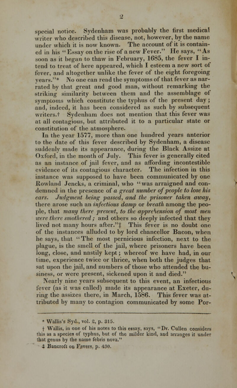 special notice. Sydenham was probably the first medical writer who described this disease, not, however, by the name under which it is now known. The account of it is contain- ed in his  Essay on the rise of a new Fever. He says, As soon as it began to thaw in February, 1685, the fever I in- tend to treat of here appeared, which I esteem a new sort of fever, and altogether unlike the fever of the eight foregoing years.* No one can read the symptoms of that fever as nar- rated by that great and good man, without remarking the striking similarity between them and the assemblage of symptoms which constitute the typhus of the present day; and, indeed, it has been considered as such by subsequent writers.! Sydenham does not mention that this fever was at all contagious, but attributed it to a particular state or constitution of the atmosphere. In the year 1577, more than one hundred years anterior to the date of this fever described by Sydenham, a disease suddenly made its appearance, during the Black Assize at Oxford, in the month of July. This fever is generally cited as an instance of jail fever, and as affording incontestible evidence of its contagious character. The infection in this instance was supposed to have been communicated by one Rowland Jencks, a criminal, who was arraigned and con- demned in the presence of a great number of people to lose his ears. Judgment being passed, and the prisoner taken away, there arose such an infectious damp or breath among the peo- ple, that many there present, to the apprehension of most men were there smothered ; and others so deeply infected that they lived not many hours after.J This fever is no doubt one of the instances alluded to by lord chancellor Bacon, when he says, that The most pernicious infection, next to the plague, is the smell of the jail, where prisoners have been long, close, and nastily kept; whereof we have had, in our time, experience twice or thrice, when both the judges that sat upon the jail, and numbers of those who attended the bu- siness, or were present, sickened upon it and died. Nearly nine years subsequent to this event, an infectious fever (as it was called) made its appearance at Exeter, du- ring the assizes there, in March, 1586. This fever was at- tributed by many to contagion communicated by some Por- * Wallis's Syd., vol. 2, p. 315. t Wallis, in one of his notes to this essay, says, Dr. Cullen considers this as a species of typhus, but of the milder kind, and arranges it under that genus by the name febris nova. t Bancroft on Fevers, p. 430.