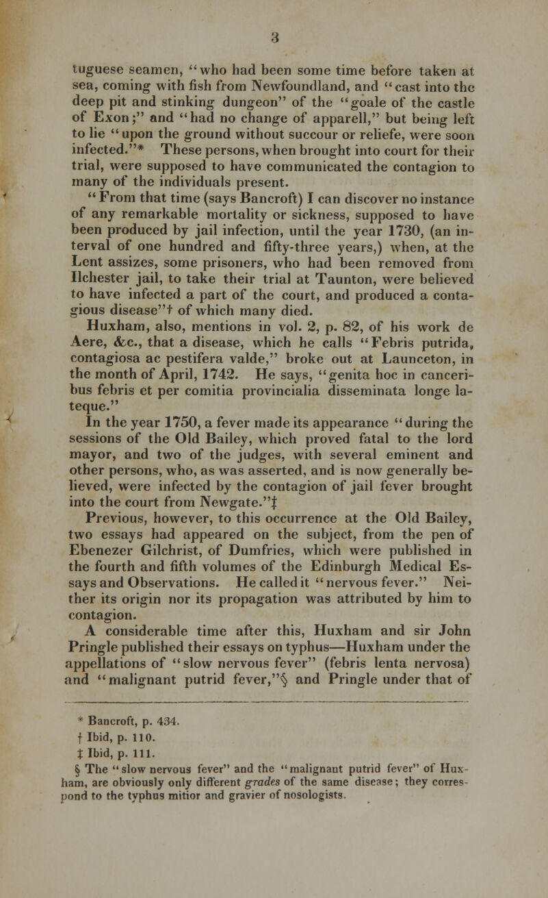 tuguese seamen, who had been some time before taken at sea, coming with fish from Newfoundland, and cast into the deep pit and stinking dungeon of the goale of the castle of Exon; and had no change of apparell, but being left to lie  upon the ground without succour or reliefe, were soon infected.* These persons, when brought into court for then- trial, were supposed to have communicated the contagion to many of the individuals present.  From that time (says Bancroft) I can discover no instance of any remarkable mortality or sickness, supposed to have been produced by jail infection, until the year 1730, (an in- terval of one hundred and fifty-three years,) when, at the Lent assizes, some prisoners, who had been removed from Ilchester jail, to take their trial at Taunton, were believed to have infected a part of the court, and produced a conta- gious diseaset of which many died. Huxham, also, mentions in vol. 2, p. 82, of his work de Aere, &c, that a disease, which he calls  Febris putrida, contagiosa ac pestifera valde, broke out at Launceton, in the month of April, 1742. He says, genita hoc in canceri- bus febris et per comitia provincialia disseminata longe la- teque. In the year 1750, a fever made its appearance  during the sessions of the Old Bailey, which proved fatal to the lord mayor, and two of the judges, with several eminent and other persons, who, as was asserted, and is now generally be- lieved, were infected by the contagion of jail fever brought into the court from Newgate.J Previous, however, to this occurrence at the Old Bailey, two essays had appeared on the subject, from the pen of Ebenezer Gilchrist, of Dumfries, which were published in the fourth and fifth volumes of the Edinburgh Medical Es- says and Observations. He called it  nervous fever. Nei- ther its origin nor its propagation was attributed by him to contagion. A considerable time after this, Huxham and sir John Pringle published their essays on typhus—Huxham under the appellations of slow nervous fever (febris lenta nervosa) and malignant putrid fever,§ and Pringle under that of * Bancroft, p. 434. f Ibid, p. 110. X Ibid, p. 111. § The slow nervous fever and the malignant putrid fever of Hux- ham, are obviously only different grades of the same disease; they corre? pond to the typhus mitior and gravier of nosologists.