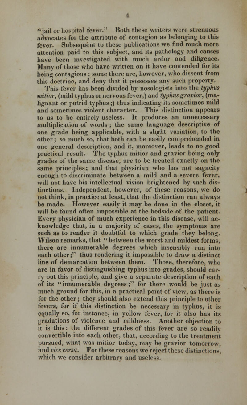 jail or hospital fever. Both these writers were strenuous advocates for the attribute of contagion as belonging to this fever. Subsequent to these publications we find much more attention paid to this subject, and its pathology and causes have been investigated with much ardor and diligence. Many of those who have written on it have contended for its being contagious ; some there are, however, who dissent from this doctrine, and deny that it possesses any such property. This fever has been divided by nosologists into the typhus mitior, (mild typhus or nervous fever,) and typhus gravior, (ma- lignant or putrid typhus ;) thus indicating its sometimes mild and sometimes violent character. This distinction appears to us to be entirely useless. It produces an unnecessary multiplication of words ; the same language descriptive of one grade being applicable, with a slight variation, to the other; so much so, that both can be easily comprehended in one general description, and it, moreover, leads to no good practical result. The typhus mitior and gravior being only grades of the same disease, are to be treated exactly on the same principles; and that physician who has not sagacity enough to discriminate between a mild and a severe fever, will not have his intellectual vision brightened by such dis- tinctions. Independent, however, of these reasons, we do not think, in practice at least, that the distinction can always be made. However easily it may be done in the closet, it will be found often impossible at the bedside of the patient. Every physician of much experience in this disease, will ac- knowledge that, in a majority of cases, the symptoms are such as to render it doubtful to which grade they belong. Wilson remarks, that between the worst and mildest forms, there are innumerable degrees which insensibly run into each other; thus rendering it impossible to draw a distinct line of demarcation between them. Those, therefore, who are in favor of distinguishing typhus into grades, should car- ry out this principle, and give a separate description of each of its innumerable degrees; for there would be just as much ground for this, in a practical point of view, as there is for the other ; they should also extend this principle to other fevers, for if this distinction be necessary in typhus, it is equally so, for instance, in yellow fever, for it also has its gradations of violence and mildness. Another objection to it is this: the different grades of this fever are so readily convertible into each other, that, according to the treatment pursued, what was mitior today, may be gravior tomorrow, and vice versa. For these reasons we reject these distinctions, which we consider arbitrary and useless.