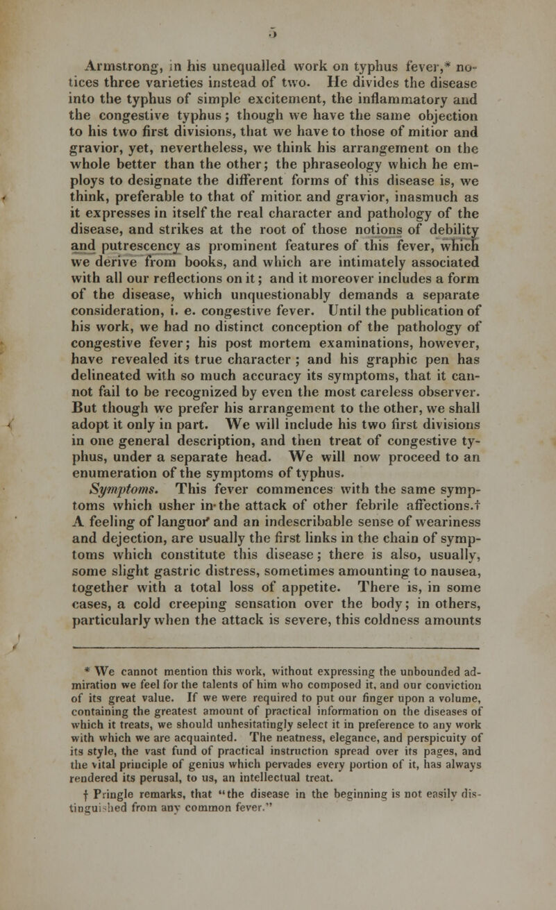 Armstrong, in his unequalled work on typhus fever,* no- tices three varieties instead of two. He divides the disease into the typhus of simple excitement, the inflammatory and the congestive typhus; though we have the same objection to his two first divisions, that we have to those of mitior and gravior, yet, nevertheless, we think his arrangement on the whole better than the other; the phraseology which he em- ploys to designate the different forms of this disease is, we think, preferable to that of mitior. and gravior, inasmuch as it expresses in itself the real character and pathology of the disease, and strikes at the root of those notions of debility and putrescency as prominent features of this fever, which we derive from books, and which are intimately associated with all our reflections on it; and it moreover includes a form of the disease, which unquestionably demands a separate consideration, i. e. congestive fever. Until the publication of his work, we had no distinct conception of the pathology of congestive fever; his post mortem examinations, however, have revealed its true character ; and his graphic pen has delineated with so much accuracy its symptoms, that it can- not fail to be recognized by even the most careless observer. But though we prefer his arrangement to the other, we shall adopt it only in part. We will include his two first divisions in one general description, and then treat of congestive ty- phus, under a separate head. We will now proceed to an enumeration of the symptoms of typhus. Symptoms. This fever commences with the same symp- toms which usher in-the attack of other febrile affections.f A feeling of languor* and an indescribable sense of weariness and dejection, are usually the first links in the chain of symp- toms which constitute this disease; there is also, usually, some slight gastric distress, sometimes amounting to nausea, together with a total loss of appetite. There is, in some cases, a cold creeping sensation over the body; in others, particularly when the attack is severe, this coldness amounts * We cannot mention this work, without expressing the unbounded ad- miration we feel for the talents of him who composed it, and our conviction of its great value. If we were required to put our finger upon a volume, containing the greatest amount of practical information on the diseases of which it treats, we should unhesitatingly select it in preference to any work with which we are acquainted. The neatness, elegance, and perspicuity of its style, the vast fund of practical instruction spread over its pages, and the vital principle of genius which pervades every portion of it, has always rendered its perusal, to us, an intellectual treat. f Pringle remarks, that the disease in the beginning is not easily dis- tinguished from any common fever.