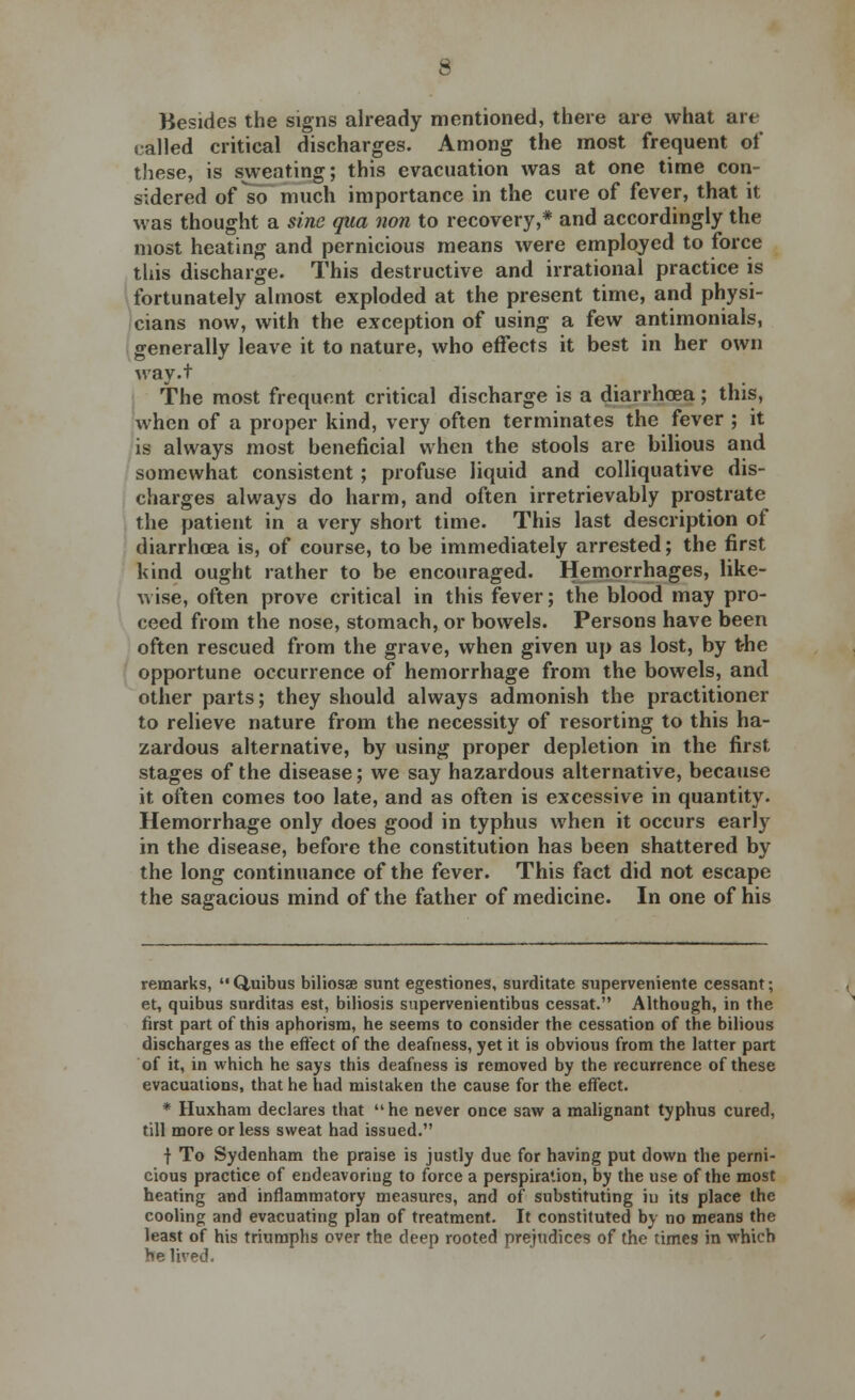 Besides the signs already mentioned, there are what art called critical discharges. Among the most frequent of these, is sweating; this evacuation was at one time con- sidered of so much importance in the cure of fever, that it was thought a sine qua non to recovery,* and accordingly the most heating and pernicious means were employed to force this discharge. This destructive and irrational practice is fortunately almost exploded at the present time, and physi- cians now, with the exception of using a few antimonials, generally leave it to nature, who effects it best in her own way.t The most frequent critical discharge is a diarrhoea; this, when of a proper kind, very often terminates the fever ; it is always most beneficial when the stools are bilious and somewhat consistent ; profuse liquid and colliquative dis- charges always do harm, and often irretrievably prostrate the patient in a very short time. This last description of diarrhoea is, of course, to be immediately arrested; the first kind ought rather to be encouraged. Hemorrhages, like- wise, often prove critical in this fever; the blood may pro- ceed from the nose, stomach, or bowels. Persons have been often rescued from the grave, when given up as lost, by the opportune occurrence of hemorrhage from the bowels, and other parts; they should always admonish the practitioner to relieve nature from the necessity of resorting to this ha- zardous alternative, by using proper depletion in the first stages of the disease; we say hazardous alternative, because it often comes too late, and as often is excessive in quantity. Hemorrhage only does good in typhus when it occurs early in the disease, before the constitution has been shattered by the long continuance of the fever. This fact did not escape the sagacious mind of the father of medicine. In one of his remarks, Quibus biliosae sunt egestiones, surditate superveniente cessant; et, quibus surditas est, biliosis supervenientibus cessat. Although, in the first part of this aphorism, he seems to consider the cessation of the bilious discharges as the effect of the deafness, yet it is obvious from the latter part of it, in which he says this deafness is removed by the recurrence of these evacuations, that he had mistaken the cause for the effect. * Huxham declares that  he never once saw a malignant typhus cured, till more or less sweat had issued. f To Sydenham the praise is justly due for having put down the perni- cious practice of endeavoring to force a perspiration, by the use of the most heating and inflammatory measures, and of substituting iu its place the cooling and evacuating plan of treatment. It constituted by no means the least of his triumphs over the deep rooted prejudices of the times in which he lived.