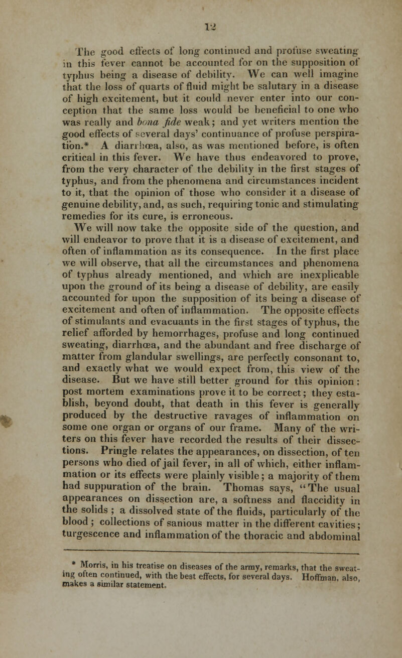 la The good effects of long continued and profuse sweating in this fever cannot be accounted for on the supposition of typhus being a disease of debility. We can well imagine that the loss of quarts of fluid might be salutary in a disease of high excitement, but it could never enter into our con- ception that the same loss would be beneficial to one who was really and bona fide weak; and yet writers mention the good effects of several days' continuance of profuse perspira- tion.* A diarrhoea, also, as was mentioned before, is often critical in this fever. We have thus endeavored to prove, from the very character of the debility in the first stages of typhus, and from the phenomena and circumstances incident to it, that the opinion of those who consider it a disease of genuine debility, and, as such, requiring tonic and stimulating remedies for its cure, is erroneous. We will now take the opposite side of the question, and will endeavor to prove that it is a disease of excitement, and often of inflammation as its consequence. In the first place we will observe, that all the circumstances and phenomena of typhus already mentioned, and which are inexplicable upon the ground of its being a disease of debility, are easily accounted for upon the supposition of its being a disease of excitement and often of inflammation. The opposite effects of stimulants and evacuants in the first stages of typhus, the relief afforded by hemorrhages, profuse and long continued sweating, diarrhoea, and the abundant and free discharge of matter from glandular swellings, are perfectly consonant to, and exactly what we would expect from, this view of the disease. But we have still better ground for this opinion: post mortem examinations prove it to be correct; they esta- blish, beyond doubt, that death in this fever is generally produced by the destructive ravages of inflammation on some one organ or organs of our frame. Many of the wri- ters on this fever have recorded the results of their dissec- tions. Pringle relates the appearances, on dissection, often persons who died of jail fever, in all of which, either inflam- mation or its effects were plainly visible; a majority of them had suppuration of the brain. Thomas says,  The usual appearances on dissection are, a softness and flaccidity in the solids ; a dissolved state of the fluids, particularly of the blood ; collections of sanious matter in the different cavities; turgescence and inflammation of the thoracic and abdominal * Morris, in his treatise on diseases of the army, remarks, that the sweat- ing often continued, with the best effects, for several days. Hoffman, also, makes a similar statement.