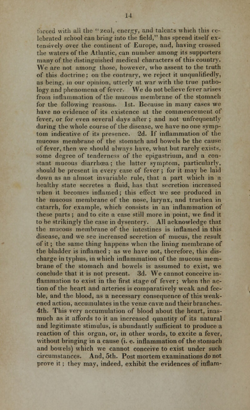 forced with all the zeal, energy, and talents which this ce- lebrated school can bring into the field, has spread itself ex- tensively over the continent of Europe, and, having crossed the waters of the Atlantic, can number among its supporters many of the distinguished medical characters of this country. We are not among those, however, who assent to the truth of this doctrine; on the contrary, we reject it unqualifiedly, as being, in our opinion, utterly at war with the true patho- logy and phenomena of fever. We do not believe fever arises from inflammation of the mucous membrane of the stomach for the following reasons. 1st. Because in many cases we have no evidence of its existence at the commencement of fever, or for even several days after ; and not unfrequently during the whole course of the disease, we have no one symp- tom indicative of its presence. 2d. If inflammation of the mucous membrane of the stomach and bowels be the cause of fever, then we should always have, what but rarely exists, some degree of tenderness of the epigastrium, and a con- stant mucous diarrhoea; the latter symptom, particularly, should be present in every case of fever ; for it may be laid down as an almost invariable rule, that a part which in a healthy state secretes a fluid, has that secretion increased when it becomes inflamed; this effect we see produced in the mucous membrane of the nose, larynx, and trachea in catarrh, for example, which consists in an inflammation of these parts; and to cite a case still more in point, we find it to be strikingly the case in dysentery. All acknowledge that the mucous membrane of the intestines is inflamed in this disease, and we see increased secretion of mucus, the result of it; the same thing happens when the lining membrane of the bladder is inflamed; as we have not, therefore, this dis- charge in typhus, in which inflammation of the mucous mem- brane of the stomach and bowels is assumed to exist, we conclude that it is not present. 3d. We cannot conceive in- flammation to exist in the first stage of fever; when the ac- tion of the heart and arteries is comparatively weak and fee- ble, and the blood, as a necessary consequence of this weak- ened action, accumulates in the venae cavae and their branches. 4th. This very accumulation of blood about the heart, inas- much as it affords to it an increased quantity of its natural and legitimate stimulus, is abundantly sufficient to produce a reaction of this organ, or, in other words, to excite a fever, without bringing in a cause (i. e. inflammation of the stomach and bowels) which we cannot conceive to exist under such circumstances. And, 5th. Post mortem examinations do not prove it; they may, indeed, exhibit the evidences of inflam-