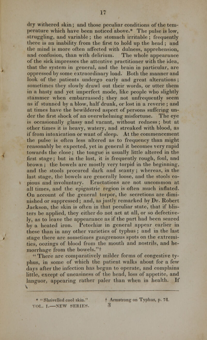 dry withered skin; and those peculiar conditions of the tem- perature which have been noticed above.* The pulse is low, struggling, and variable; the stomach irritable; frequently there is an inability from the first to hold up the head; and the mind is more often affected with dulness, apprehension, and confusion, than with delirium. The whole appearance of the sick impresses the attentive practitioner with the idea, that the system in general, and the brain in particular, are oppressed by some extraordinary load. Both the manner and look of the patients undergo early and great alterations; sometimes they slowly drawl out their words, or utter them in a hasty and yet imperfect mode, like people who slightly stammer when embarrassed; they not unfrequently seem as if stunned by a blow, half drunk, or lost in a reverie ; and at times have the bewildered aspect of persons suffering un- der the first shock of an overwhelming misfortune. The eye is occasionally glassy and vacant, without redness ; but at other times it is heavy, watery, and streaked with blood, as if from intoxication or want of sleep. At the commencement the pulse is often less altered as to frequency than might reasonably be expected, yet in general it becomes very rapid towards the close; the tongue is usually little altered in the first stage; but in the last, it is frequently rough, foul, and brown; the bowels are mostly very torpid in the beginning, and the stools procured dark and scanty ; whereas, in the last stage, the bowels are generally loose, and the stools co- pious and involuntary. Eructations are not uncommon at all times, and the epigastric region is often much inflated. On account of the general torpor, the secretions are dimi- nished or suppressed; and, as justly remarked by Dr. Robert Jackson, the skin is often in that peculiar state, that if blis- ters be applied, they either do not act at all, or so defective- ly, as to leave the appearance as if the part had been seared by a heated iron. Petechia? in general appear earlier in these than in any other varieties of typhus ; and in the last stage there are sometimes gangrenous spots on the extremi- ties, oozings of blood from the mouth and nostrils, and he- morrhage from the bowels.t  There are comparatively milder forms of congestive ty- phus, in some of which the patient walks about for a few days after the infection has begun to operate, and complains little, except of uneasiness of the head, loss of appetite, and languor, appearing rather paler than when in health. If \ *  Shrivelled cool skin. t Armstrong on Typhus, p. 74. VOL. I.—NEW SERIES. 3