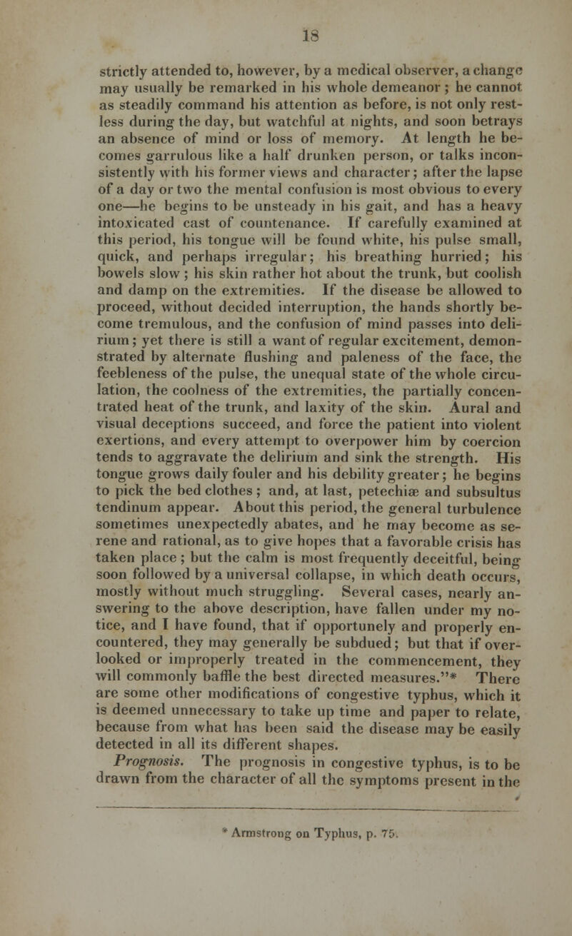 strictly attended to, however, by a medical observer, a change may usually be remarked in his whole demeanor ; he cannot as steadily command his attention as before, is not only rest- less during the day, but watchful at nights, and soon betrays an absence of mind or loss of memory. At length he be- comes garrulous like a half drunken person, or talks incon- sistently with his former views and character; after the lapse of a day or two the mental confusion is most obvious to every one—he begins to be unsteady in his gait, and has a heavy intoxicated cast of countenance. If carefully examined at this period, his tongue will be found white, his pulse small, quick, and perhaps irregular; his breathing hurried; his bowels slow; his skin rather hot about the trunk, but coolish and damp on the extremities. If the disease be allowed to proceed, without decided interruption, the hands shortly be- come tremulous, and the confusion of mind passes into deli- rium ; yet there is still a want of regular excitement, demon- strated by alternate flushing and paleness of the face, the feebleness of the pulse, the unequal state of the whole circu- lation, the coolness of the extremities, the partially concen- trated heat of the trunk, and laxity of the skin. Aural and visual deceptions succeed, and force the patient into violent exertions, and every attempt to overpower him by coercion tends to aggravate the delirium and sink the strength. His tongue grows daily fouler and his debility greater; he begins to pick the bed clothes; and, at last, petechias and subsultus tendinum appear. About this period, the general turbulence sometimes unexpectedly abates, and he may become as se- rene and rational, as to give hopes that a favorable crisis has taken place; but the calm is most frequently deceitful, being- soon followed by a universal collapse, in which death occurs, mostly without much struggling. Several cases, nearly an- swering to the above description, have fallen under my no- tice, and I have found, that if opportunely and properly en- countered, they may generally be subdued; but that if over- looked or improperly treated in the commencement, they will commonly baffle the best directed measures.* There are some other modifications of congestive typhus, which it is deemed unnecessary to take up time and paper to relate, because from what has been said the disease may be easily detected in all its different shapes. Prognosis. The prognosis in congestive typhus, is to be drawn from the character of all the symptoms present in the Armstrong on Typhus, p. 75.
