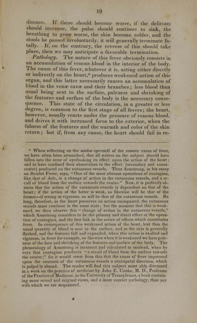 disease. If these should become worse, if the delirium should increase, the pulse should continue to sink, the breathing to grow worse, the skin become colder, and the stools be passed involuntarily, it will generally terminate fa- tally. If, on the contrary, the reverse of this should take place, then we may anticipate a favorable termination. Pathology. The nature of this fever obviously consists in an accumulation of venous blood in the interior of the body. The cause of this fever, whatever it is, acting either directly or indirectly on the heart,* produces weakened action of this organ, and this latter necessarily causes an accumulation of blood in the venae cava? and their branches; less blood than usual being sent to the surface, paleness and shrinking of the features and surface of the body is the necessary conse- quence. This state of the circulation, in a greater or less degree, is common to the first stage of all fevers; the heart, however, usually reacts under the pressure of venous blood, and drives it with increased force to the exterior, when the fulness of the features and the warmth and color of the skin return; but if, from any cause, the heart should fail in re- * When reflecting on the modus operandi of the remote cause of fever, we have often been astonished, that all writers on the subject should have fallen into the error of overlooking its effect upon the action of the heart: and to have confined their observation to the effect (secondary and conse- cutive) produced on the cutaneous vessels. Thus Armstrong, in his essay on Scarlet Fever, says, One of the most obvious operations of contagion, like that of dole, is a change of action in the cutaneous vessels, and a re- coil of blood from the surface towards the centre. Now, it is perfectly ob- vious that the action of the cutaneous vessels is dependent on that of the heart; if the action of the latter is weak, so likewise will be that of the former—if strong or vigorous, so will be that of the cutaneous vessels. So long, therefore, as the heart preserves its action unimpaired, the cutaneous vessels must continue in the same state; but the moment that this is weak- ened, we then observe this change of action in the cutaneous vessels, which Armstrong considers to be the primary and direct effect of the opera- tion of contagion, and the first link in the series of effects which constitutes fever. In consequence of this weakened action of the heart, less than the usual quantity of blood is sent to the surface, and as the skin is generally flushed, and the features full and expanded, when this action is exalted and vigorous, in fever for example, so likewise when it is weakened we have pale- ness of the face and shrinking of the features and surface of the body. The phraseology of Armstrong is incorrect and calculated to mislead, when he says that contagion produces  a recoil of blood from the surface towards the centre; for it would seem from this that the cause of fever impressed upon the contents of the cutaneous vessels a centripetal direction, which is palpally absurd. The reader will find this subject most ably discussed in a work on the practice of medicine by John E. Cooke, M. D., Professor of the Practice of Medicine, in the University of Transylvania, a book contain- ing more sound and original views, and a more correct pathology, than any with which we are acquainted.