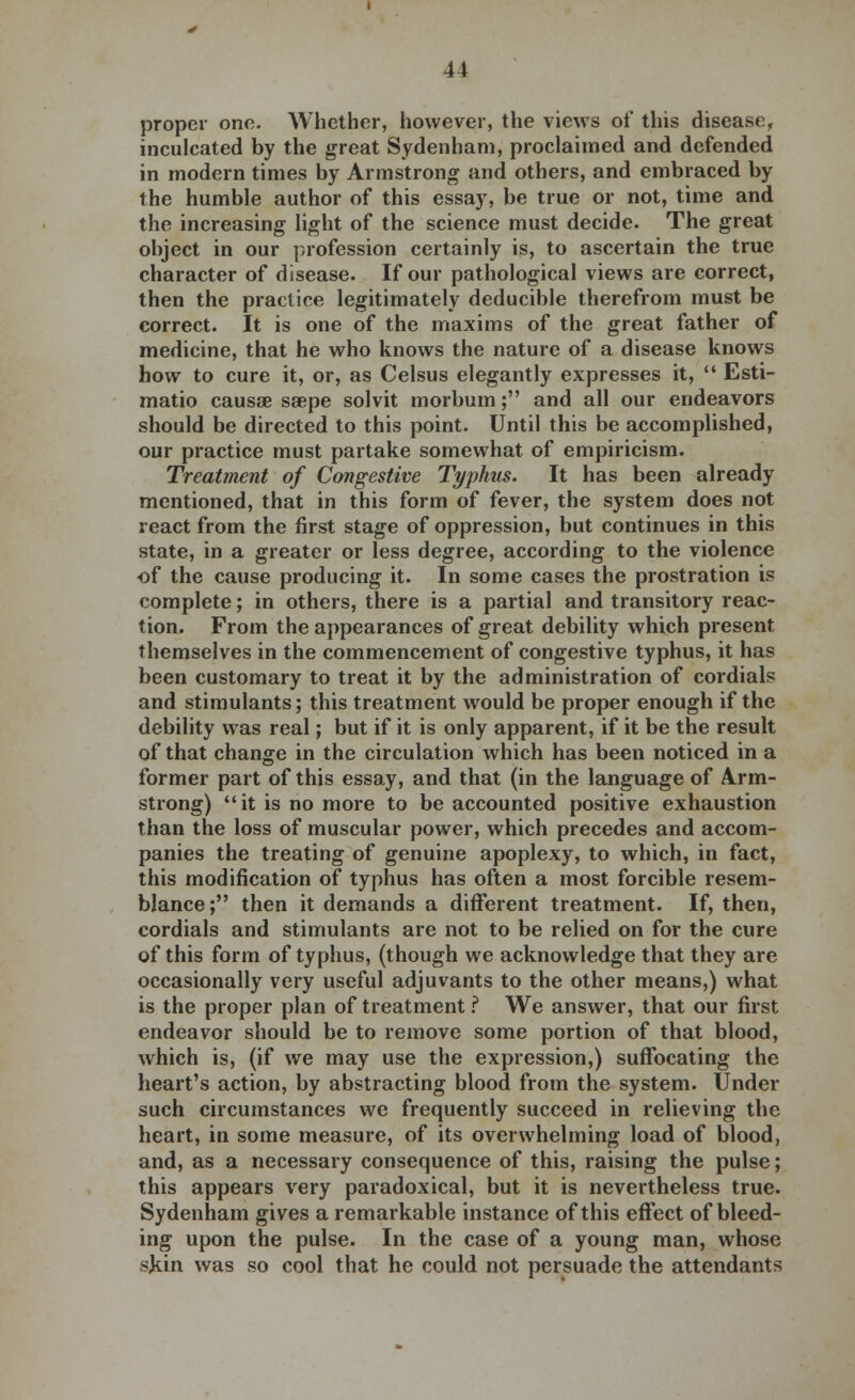 proper one. Whether, however, the views of this disease, inculcated by the great Sydenham, proclaimed and defended in modern times by Armstrong and others, and embraced by the humble author of this essay, be true or not, time and the increasing light of the science must decide. The great object in our profession certainly is, to ascertain the true character of disease. If our pathological views are correct, then the practice legitimately deducible therefrom must be correct. It is one of the maxims of the great father of medicine, that he who knows the nature of a disease knows how to cure it, or, as Celsus elegantly expresses it,  Esti- matio causae saepe solvit morbum; and all our endeavors should be directed to this point. Until this be accomplished, our practice must partake somewhat of empiricism. Treatment of Congestive Typhus. It has been already mentioned, that in this form of fever, the system does not react from the first stage of oppression, but continues in this state, in a greater or less degree, according to the violence of the cause producing it. In some cases the prostration is complete; in others, there is a partial and transitory reac- tion. From the appearances of great debility which present themselves in the commencement of congestive typhus, it has been customary to treat it by the administration of cordials and stimulants; this treatment would be proper enough if the debility was real; but if it is only apparent, if it be the result of that change in the circulation which has been noticed in a former part of this essay, and that (in the language of Arm- strong) it is no more to be accounted positive exhaustion than the loss of muscular power, which precedes and accom- panies the treating of genuine apoplexy, to which, in fact, this modification of typhus has often a most forcible resem- blance; then it demands a different treatment. If, then, cordials and stimulants are not to be relied on for the cure of this form of typhus, (though we acknowledge that they are occasionally very useful adjuvants to the other means,) what is the proper plan of treatment ? We answer, that our first endeavor should be to remove some portion of that blood, which is, (if we may use the expression,) suffocating the heart's action, by abstracting blood from the system. Under such circumstances we frequently succeed in relieving the heart, in some measure, of its overwhelming load of blood, and, as a necessary consequence of this, raising the pulse; this appears very paradoxical, but it is nevertheless true. Sydenham gives a remarkable instance of this effect of bleed- ing upon the pulse. In the case of a young man, whose skin was so cool that he could not persuade the attendants