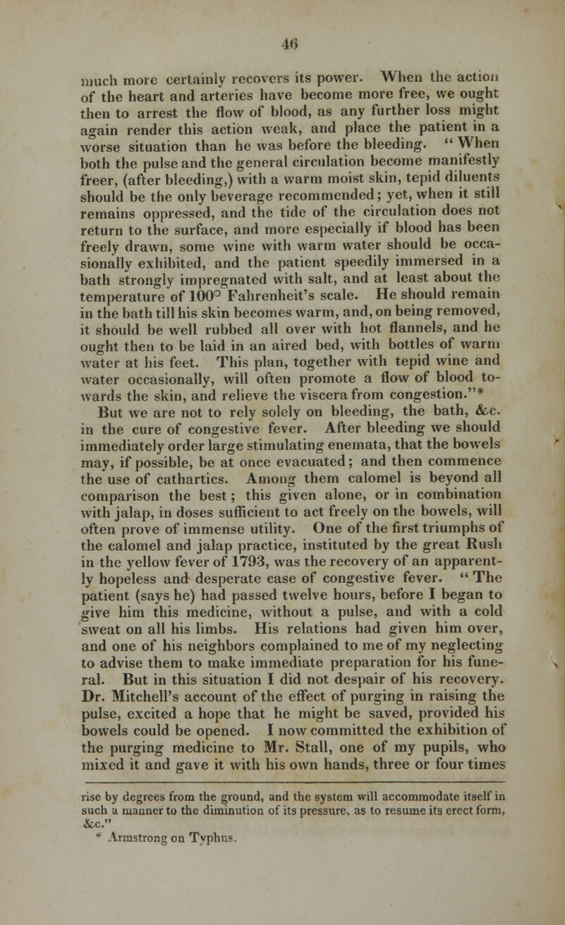 40 much more certainly recovers its power. When the action of the heart and arteries have become more free, we ought then to arrest the flow of blood, as any further loss might again render this action weak, and place the patient in a worse situation than he was before the bleeding.  When both the pulse and the general circulation become manifestly freer, (after bleeding,) with a warm moist skin, tepid diluents should be the only beverage recommended; yet, when it still remains oppressed, and the tide of the circulation does not return to the surface, and more especially if blood has been freely drawn, some wine with warm water should be occa- sionally exhibited, and the patient speedily immersed in a bath strongly impregnated with salt, and at least about the temperature of 100° Fahrenheit's scale. He should remain in the bath till his skin becomes warm, and, on being removed, it should be well rubbed all over with hot flannels, and he ought then to be laid in an aired bed, with bottles of warm water at his feet. This plan, together with tepid wine and water occasionally, will often promote a flow of blood to- wards the skin, and relieve the viscera from congestion.* But we are not to rely solely on bleeding, the bath, &c. in the cure of congestive fever. After bleeding we should immediately order large stimulating enemata, that the bowels may, if possible, be at once evacuated; and then commence the use of cathartics. Among them calomel is beyond all comparison the best; this given alone, or in combination with jalap, in doses sufficient to act freely on the bowels, will often prove of immense utility. One of the first triumphs of the calomel and jalap practice, instituted by the great Rush in the yellow fever of 1793, was the recovery of an apparent- ly hopeless and desperate case of congestive fever.  The patient (says he) had passed twelve hours, before I began to give him this medicine, without a pulse, and with a cold sweat on all his limbs. His relations had given him over, and one of his neighbors complained to me of my neglecting to advise them to make immediate preparation for his fune- ral. But in this situation I did not despair of his recovery. Dr. Mitchell's account of the effect of purging in raising the pulse, excited a hope that he might be saved, provided his bowels could be opened. I now committed the exhibition of the purging medicine to Mr. Stall, one of my pupils, who mixed it and gave it with his own hands, three or four times rise by degrees from the ground, and the system will accommodate itself in such a manner to the diminution of its pressure, as to resume its erect form, &c. * Armstrong on Typhus.